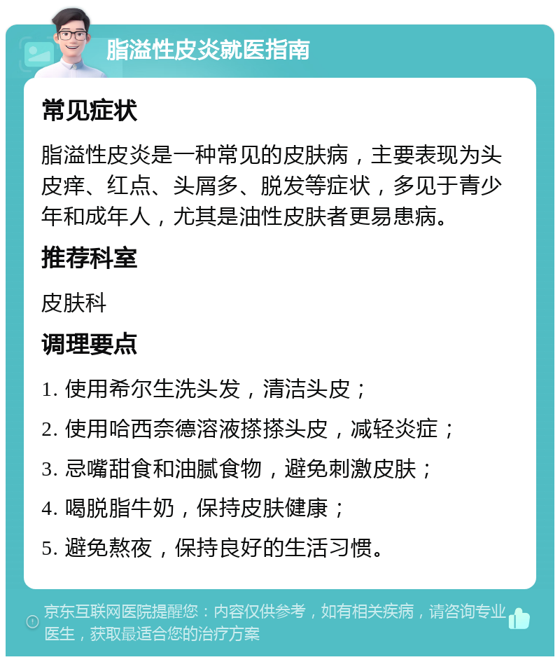 脂溢性皮炎就医指南 常见症状 脂溢性皮炎是一种常见的皮肤病，主要表现为头皮痒、红点、头屑多、脱发等症状，多见于青少年和成年人，尤其是油性皮肤者更易患病。 推荐科室 皮肤科 调理要点 1. 使用希尔生洗头发，清洁头皮； 2. 使用哈西奈德溶液搽搽头皮，减轻炎症； 3. 忌嘴甜食和油腻食物，避免刺激皮肤； 4. 喝脱脂牛奶，保持皮肤健康； 5. 避免熬夜，保持良好的生活习惯。