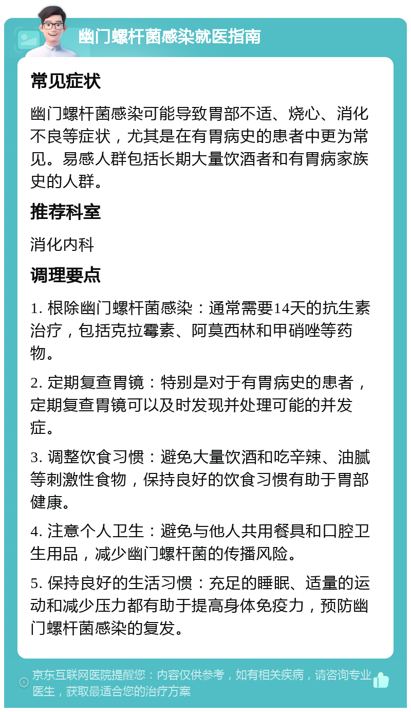 幽门螺杆菌感染就医指南 常见症状 幽门螺杆菌感染可能导致胃部不适、烧心、消化不良等症状，尤其是在有胃病史的患者中更为常见。易感人群包括长期大量饮酒者和有胃病家族史的人群。 推荐科室 消化内科 调理要点 1. 根除幽门螺杆菌感染：通常需要14天的抗生素治疗，包括克拉霉素、阿莫西林和甲硝唑等药物。 2. 定期复查胃镜：特别是对于有胃病史的患者，定期复查胃镜可以及时发现并处理可能的并发症。 3. 调整饮食习惯：避免大量饮酒和吃辛辣、油腻等刺激性食物，保持良好的饮食习惯有助于胃部健康。 4. 注意个人卫生：避免与他人共用餐具和口腔卫生用品，减少幽门螺杆菌的传播风险。 5. 保持良好的生活习惯：充足的睡眠、适量的运动和减少压力都有助于提高身体免疫力，预防幽门螺杆菌感染的复发。