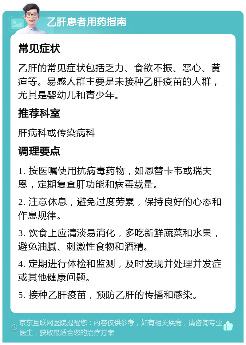 乙肝患者用药指南 常见症状 乙肝的常见症状包括乏力、食欲不振、恶心、黄疸等。易感人群主要是未接种乙肝疫苗的人群，尤其是婴幼儿和青少年。 推荐科室 肝病科或传染病科 调理要点 1. 按医嘱使用抗病毒药物，如恩替卡韦或瑞夫恩，定期复查肝功能和病毒载量。 2. 注意休息，避免过度劳累，保持良好的心态和作息规律。 3. 饮食上应清淡易消化，多吃新鲜蔬菜和水果，避免油腻、刺激性食物和酒精。 4. 定期进行体检和监测，及时发现并处理并发症或其他健康问题。 5. 接种乙肝疫苗，预防乙肝的传播和感染。