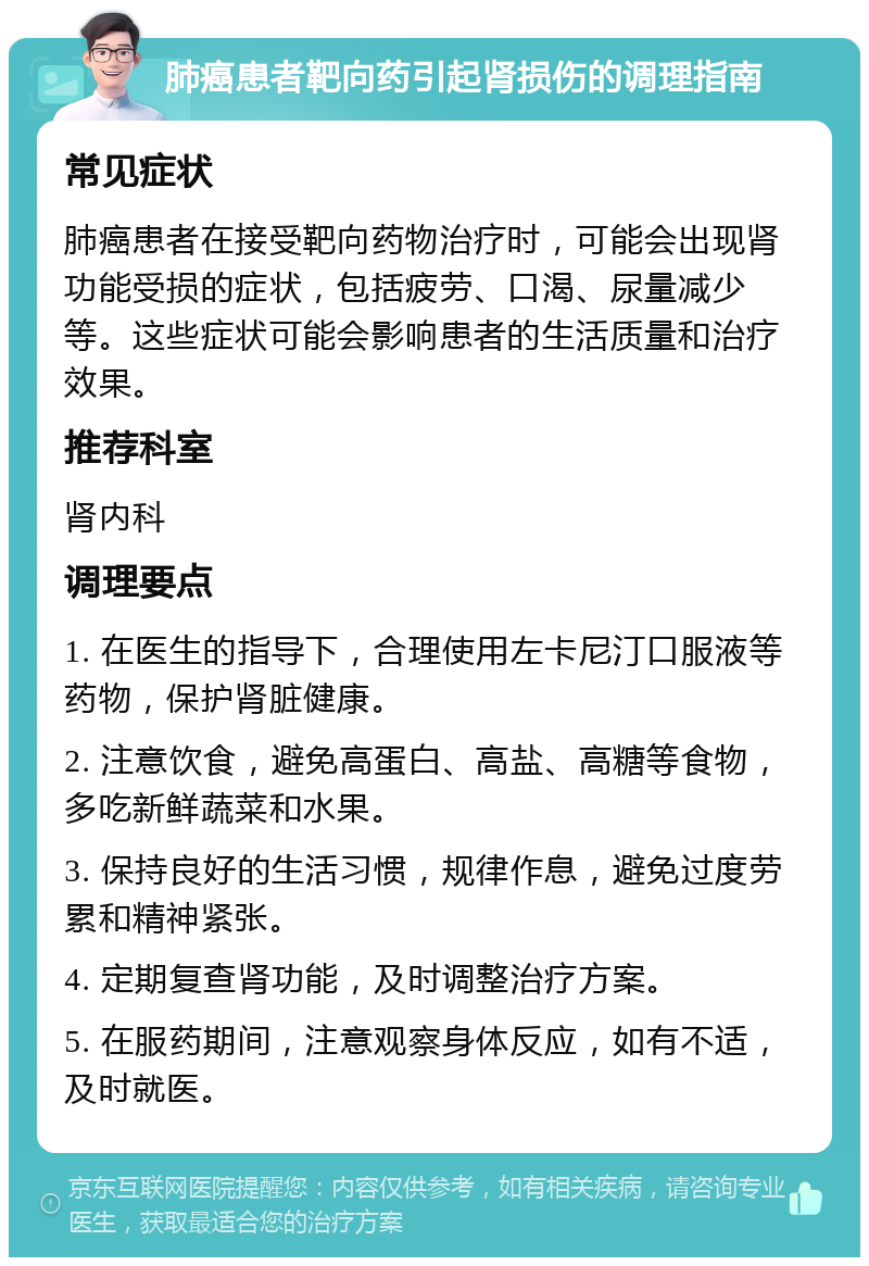 肺癌患者靶向药引起肾损伤的调理指南 常见症状 肺癌患者在接受靶向药物治疗时，可能会出现肾功能受损的症状，包括疲劳、口渴、尿量减少等。这些症状可能会影响患者的生活质量和治疗效果。 推荐科室 肾内科 调理要点 1. 在医生的指导下，合理使用左卡尼汀口服液等药物，保护肾脏健康。 2. 注意饮食，避免高蛋白、高盐、高糖等食物，多吃新鲜蔬菜和水果。 3. 保持良好的生活习惯，规律作息，避免过度劳累和精神紧张。 4. 定期复查肾功能，及时调整治疗方案。 5. 在服药期间，注意观察身体反应，如有不适，及时就医。