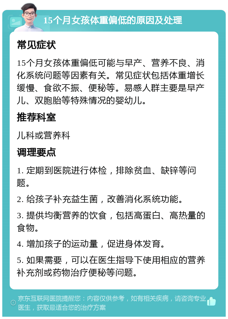 15个月女孩体重偏低的原因及处理 常见症状 15个月女孩体重偏低可能与早产、营养不良、消化系统问题等因素有关。常见症状包括体重增长缓慢、食欲不振、便秘等。易感人群主要是早产儿、双胞胎等特殊情况的婴幼儿。 推荐科室 儿科或营养科 调理要点 1. 定期到医院进行体检，排除贫血、缺锌等问题。 2. 给孩子补充益生菌，改善消化系统功能。 3. 提供均衡营养的饮食，包括高蛋白、高热量的食物。 4. 增加孩子的运动量，促进身体发育。 5. 如果需要，可以在医生指导下使用相应的营养补充剂或药物治疗便秘等问题。