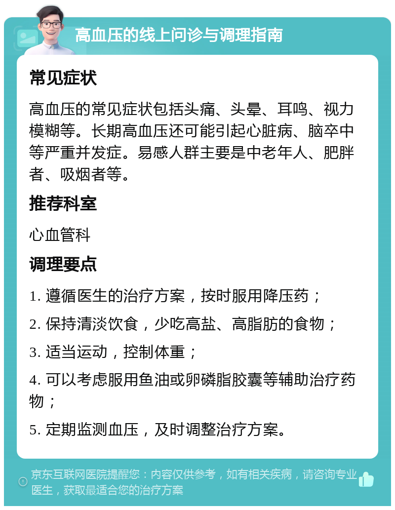 高血压的线上问诊与调理指南 常见症状 高血压的常见症状包括头痛、头晕、耳鸣、视力模糊等。长期高血压还可能引起心脏病、脑卒中等严重并发症。易感人群主要是中老年人、肥胖者、吸烟者等。 推荐科室 心血管科 调理要点 1. 遵循医生的治疗方案，按时服用降压药； 2. 保持清淡饮食，少吃高盐、高脂肪的食物； 3. 适当运动，控制体重； 4. 可以考虑服用鱼油或卵磷脂胶囊等辅助治疗药物； 5. 定期监测血压，及时调整治疗方案。