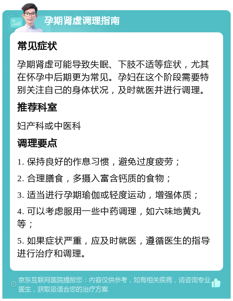 孕期肾虚调理指南 常见症状 孕期肾虚可能导致失眠、下肢不适等症状，尤其在怀孕中后期更为常见。孕妇在这个阶段需要特别关注自己的身体状况，及时就医并进行调理。 推荐科室 妇产科或中医科 调理要点 1. 保持良好的作息习惯，避免过度疲劳； 2. 合理膳食，多摄入富含钙质的食物； 3. 适当进行孕期瑜伽或轻度运动，增强体质； 4. 可以考虑服用一些中药调理，如六味地黄丸等； 5. 如果症状严重，应及时就医，遵循医生的指导进行治疗和调理。