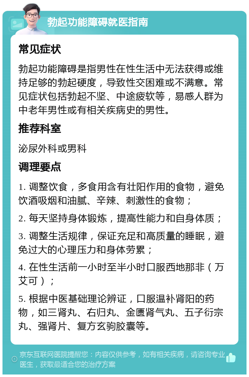 勃起功能障碍就医指南 常见症状 勃起功能障碍是指男性在性生活中无法获得或维持足够的勃起硬度，导致性交困难或不满意。常见症状包括勃起不坚、中途疲软等，易感人群为中老年男性或有相关疾病史的男性。 推荐科室 泌尿外科或男科 调理要点 1. 调整饮食，多食用含有壮阳作用的食物，避免饮酒吸烟和油腻、辛辣、刺激性的食物； 2. 每天坚持身体锻炼，提高性能力和自身体质； 3. 调整生活规律，保证充足和高质量的睡眠，避免过大的心理压力和身体劳累； 4. 在性生活前一小时至半小时口服西地那非（万艾可）； 5. 根据中医基础理论辨证，口服温补肾阳的药物，如三肾丸、右归丸、金匮肾气丸、五子衍宗丸、强肾片、复方玄驹胶囊等。