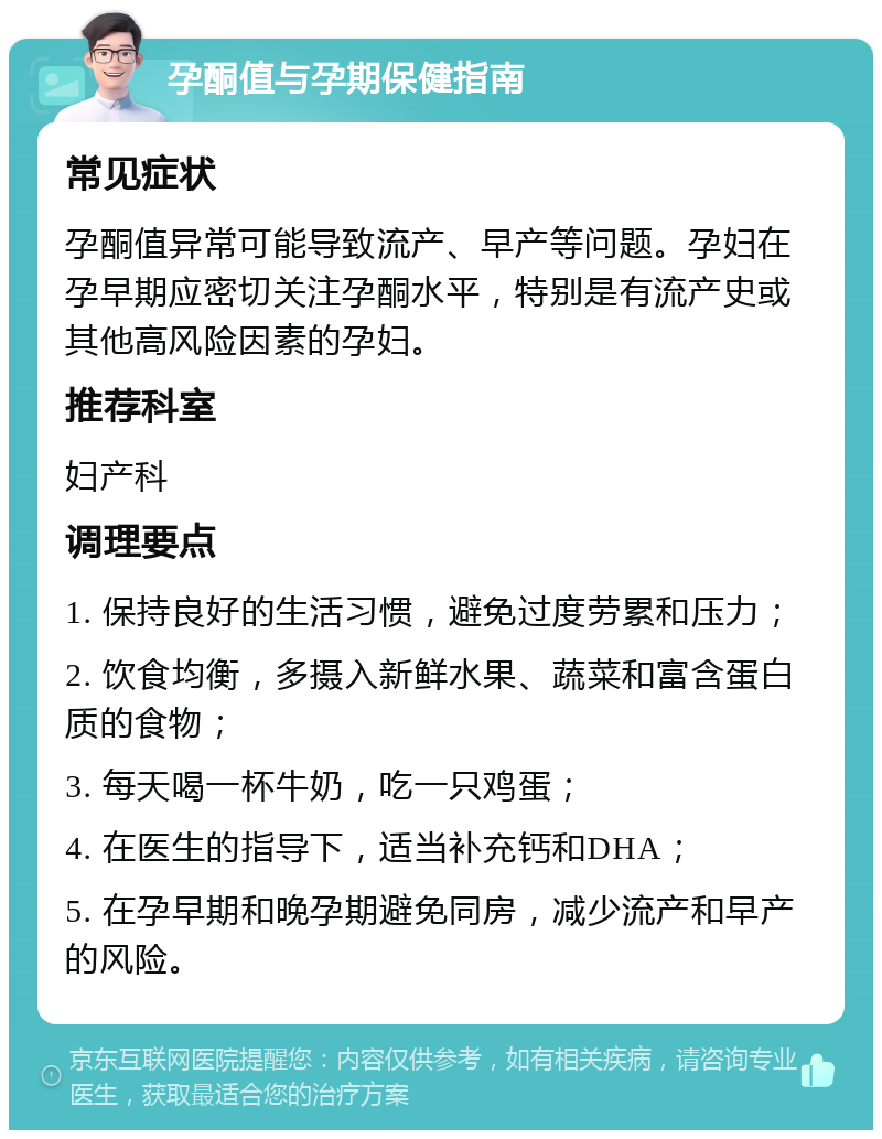 孕酮值与孕期保健指南 常见症状 孕酮值异常可能导致流产、早产等问题。孕妇在孕早期应密切关注孕酮水平，特别是有流产史或其他高风险因素的孕妇。 推荐科室 妇产科 调理要点 1. 保持良好的生活习惯，避免过度劳累和压力； 2. 饮食均衡，多摄入新鲜水果、蔬菜和富含蛋白质的食物； 3. 每天喝一杯牛奶，吃一只鸡蛋； 4. 在医生的指导下，适当补充钙和DHA； 5. 在孕早期和晚孕期避免同房，减少流产和早产的风险。