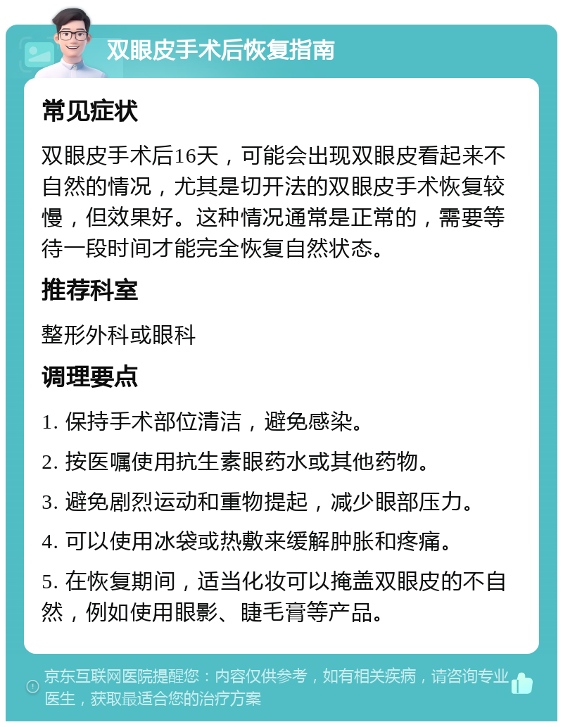 双眼皮手术后恢复指南 常见症状 双眼皮手术后16天，可能会出现双眼皮看起来不自然的情况，尤其是切开法的双眼皮手术恢复较慢，但效果好。这种情况通常是正常的，需要等待一段时间才能完全恢复自然状态。 推荐科室 整形外科或眼科 调理要点 1. 保持手术部位清洁，避免感染。 2. 按医嘱使用抗生素眼药水或其他药物。 3. 避免剧烈运动和重物提起，减少眼部压力。 4. 可以使用冰袋或热敷来缓解肿胀和疼痛。 5. 在恢复期间，适当化妆可以掩盖双眼皮的不自然，例如使用眼影、睫毛膏等产品。