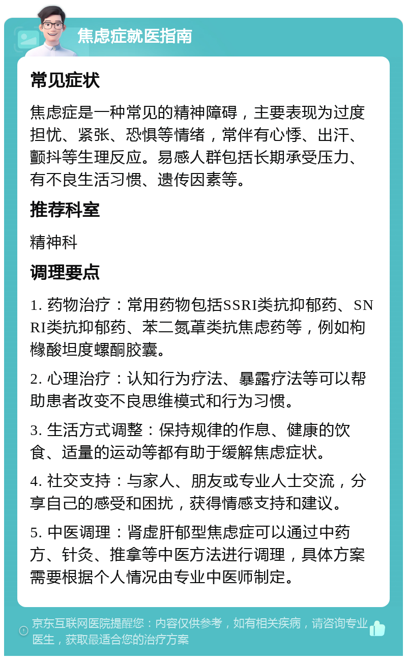 焦虑症就医指南 常见症状 焦虑症是一种常见的精神障碍，主要表现为过度担忧、紧张、恐惧等情绪，常伴有心悸、出汗、颤抖等生理反应。易感人群包括长期承受压力、有不良生活习惯、遗传因素等。 推荐科室 精神科 调理要点 1. 药物治疗：常用药物包括SSRI类抗抑郁药、SNRI类抗抑郁药、苯二氮䓬类抗焦虑药等，例如枸橼酸坦度螺酮胶囊。 2. 心理治疗：认知行为疗法、暴露疗法等可以帮助患者改变不良思维模式和行为习惯。 3. 生活方式调整：保持规律的作息、健康的饮食、适量的运动等都有助于缓解焦虑症状。 4. 社交支持：与家人、朋友或专业人士交流，分享自己的感受和困扰，获得情感支持和建议。 5. 中医调理：肾虚肝郁型焦虑症可以通过中药方、针灸、推拿等中医方法进行调理，具体方案需要根据个人情况由专业中医师制定。