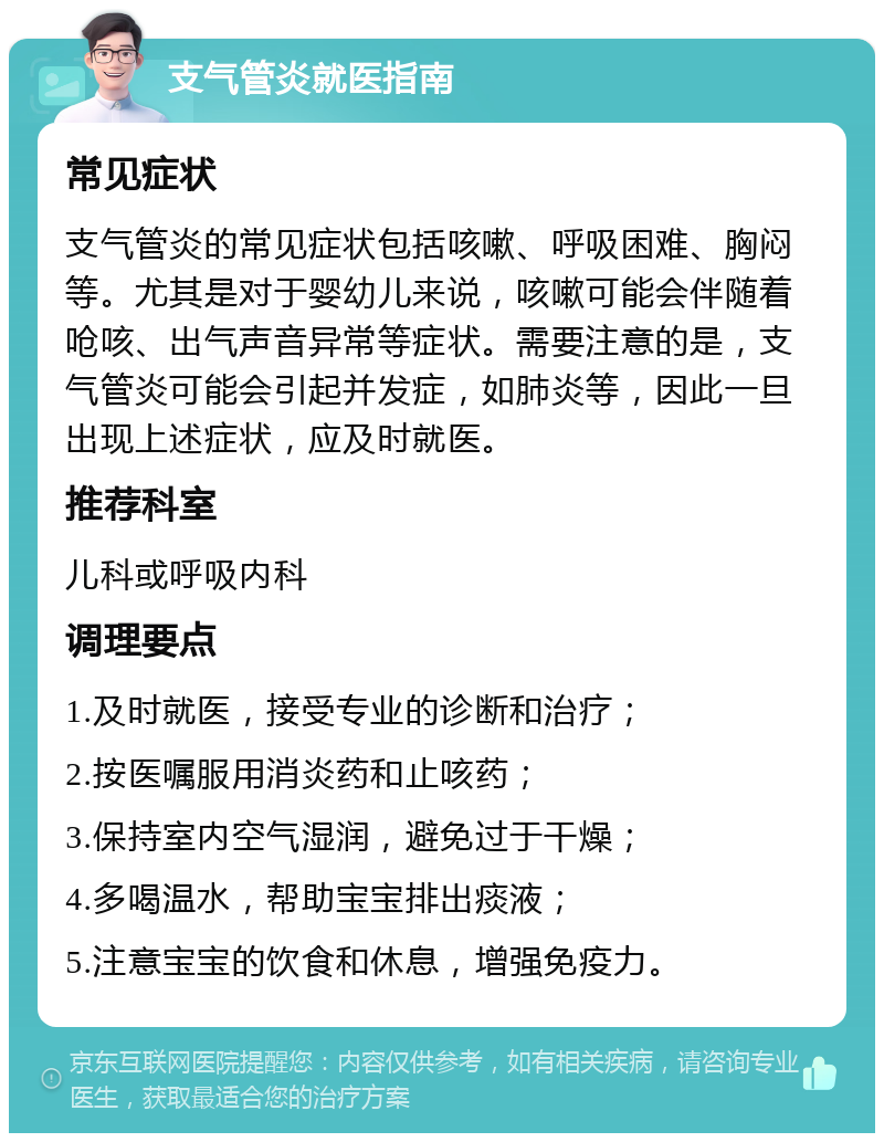 支气管炎就医指南 常见症状 支气管炎的常见症状包括咳嗽、呼吸困难、胸闷等。尤其是对于婴幼儿来说，咳嗽可能会伴随着呛咳、出气声音异常等症状。需要注意的是，支气管炎可能会引起并发症，如肺炎等，因此一旦出现上述症状，应及时就医。 推荐科室 儿科或呼吸内科 调理要点 1.及时就医，接受专业的诊断和治疗； 2.按医嘱服用消炎药和止咳药； 3.保持室内空气湿润，避免过于干燥； 4.多喝温水，帮助宝宝排出痰液； 5.注意宝宝的饮食和休息，增强免疫力。