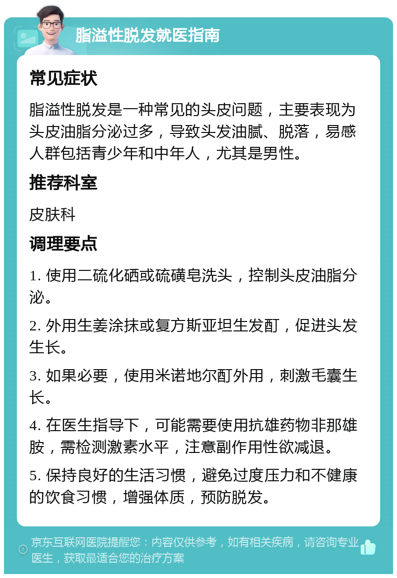 脂溢性脱发就医指南 常见症状 脂溢性脱发是一种常见的头皮问题，主要表现为头皮油脂分泌过多，导致头发油腻、脱落，易感人群包括青少年和中年人，尤其是男性。 推荐科室 皮肤科 调理要点 1. 使用二硫化硒或硫磺皂洗头，控制头皮油脂分泌。 2. 外用生姜涂抹或复方斯亚坦生发酊，促进头发生长。 3. 如果必要，使用米诺地尔酊外用，刺激毛囊生长。 4. 在医生指导下，可能需要使用抗雄药物非那雄胺，需检测激素水平，注意副作用性欲减退。 5. 保持良好的生活习惯，避免过度压力和不健康的饮食习惯，增强体质，预防脱发。