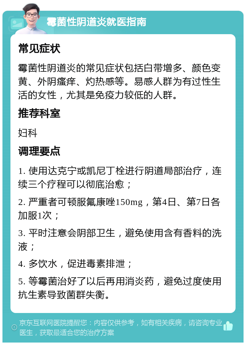 霉菌性阴道炎就医指南 常见症状 霉菌性阴道炎的常见症状包括白带增多、颜色变黄、外阴瘙痒、灼热感等。易感人群为有过性生活的女性，尤其是免疫力较低的人群。 推荐科室 妇科 调理要点 1. 使用达克宁或凯尼丁栓进行阴道局部治疗，连续三个疗程可以彻底治愈； 2. 严重者可顿服氟康唑150mg，第4日、第7日各加服1次； 3. 平时注意会阴部卫生，避免使用含有香料的洗液； 4. 多饮水，促进毒素排泄； 5. 等霉菌治好了以后再用消炎药，避免过度使用抗生素导致菌群失衡。