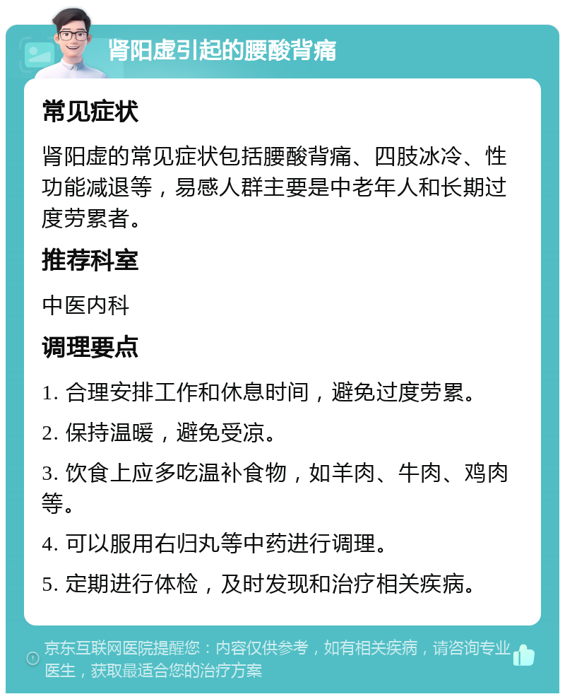 肾阳虚引起的腰酸背痛 常见症状 肾阳虚的常见症状包括腰酸背痛、四肢冰冷、性功能减退等，易感人群主要是中老年人和长期过度劳累者。 推荐科室 中医内科 调理要点 1. 合理安排工作和休息时间，避免过度劳累。 2. 保持温暖，避免受凉。 3. 饮食上应多吃温补食物，如羊肉、牛肉、鸡肉等。 4. 可以服用右归丸等中药进行调理。 5. 定期进行体检，及时发现和治疗相关疾病。