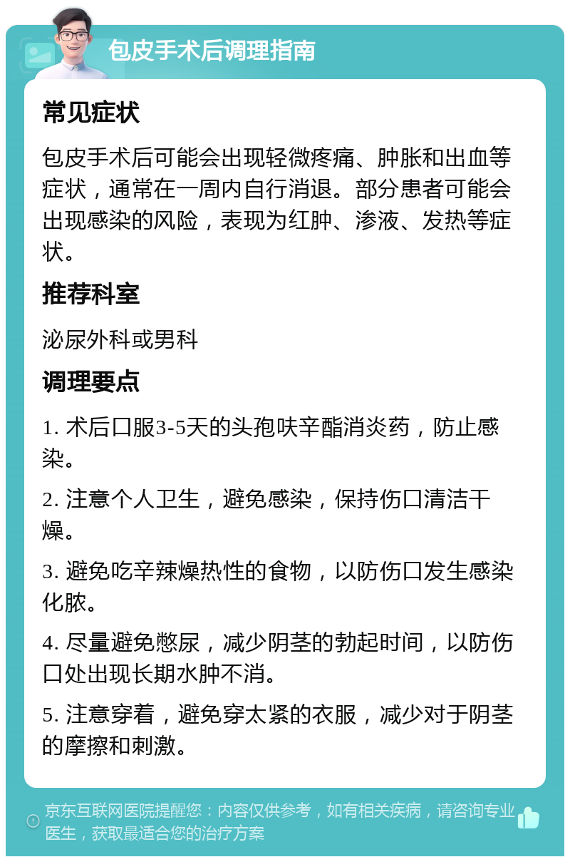 包皮手术后调理指南 常见症状 包皮手术后可能会出现轻微疼痛、肿胀和出血等症状，通常在一周内自行消退。部分患者可能会出现感染的风险，表现为红肿、渗液、发热等症状。 推荐科室 泌尿外科或男科 调理要点 1. 术后口服3-5天的头孢呋辛酯消炎药，防止感染。 2. 注意个人卫生，避免感染，保持伤口清洁干燥。 3. 避免吃辛辣燥热性的食物，以防伤口发生感染化脓。 4. 尽量避免憋尿，减少阴茎的勃起时间，以防伤口处出现长期水肿不消。 5. 注意穿着，避免穿太紧的衣服，减少对于阴茎的摩擦和刺激。