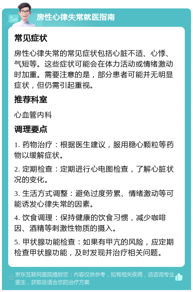 房性心律失常就医指南 常见症状 房性心律失常的常见症状包括心脏不适、心悸、气短等。这些症状可能会在体力活动或情绪激动时加重。需要注意的是，部分患者可能并无明显症状，但仍需引起重视。 推荐科室 心血管内科 调理要点 1. 药物治疗：根据医生建议，服用稳心颗粒等药物以缓解症状。 2. 定期检查：定期进行心电图检查，了解心脏状况的变化。 3. 生活方式调整：避免过度劳累、情绪激动等可能诱发心律失常的因素。 4. 饮食调理：保持健康的饮食习惯，减少咖啡因、酒精等刺激性物质的摄入。 5. 甲状腺功能检查：如果有甲亢的风险，应定期检查甲状腺功能，及时发现并治疗相关问题。