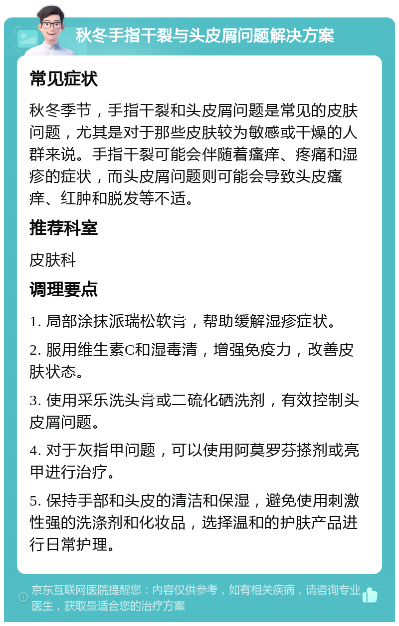 秋冬手指干裂与头皮屑问题解决方案 常见症状 秋冬季节，手指干裂和头皮屑问题是常见的皮肤问题，尤其是对于那些皮肤较为敏感或干燥的人群来说。手指干裂可能会伴随着瘙痒、疼痛和湿疹的症状，而头皮屑问题则可能会导致头皮瘙痒、红肿和脱发等不适。 推荐科室 皮肤科 调理要点 1. 局部涂抹派瑞松软膏，帮助缓解湿疹症状。 2. 服用维生素C和湿毒清，增强免疫力，改善皮肤状态。 3. 使用采乐洗头膏或二硫化硒洗剂，有效控制头皮屑问题。 4. 对于灰指甲问题，可以使用阿莫罗芬搽剂或亮甲进行治疗。 5. 保持手部和头皮的清洁和保湿，避免使用刺激性强的洗涤剂和化妆品，选择温和的护肤产品进行日常护理。