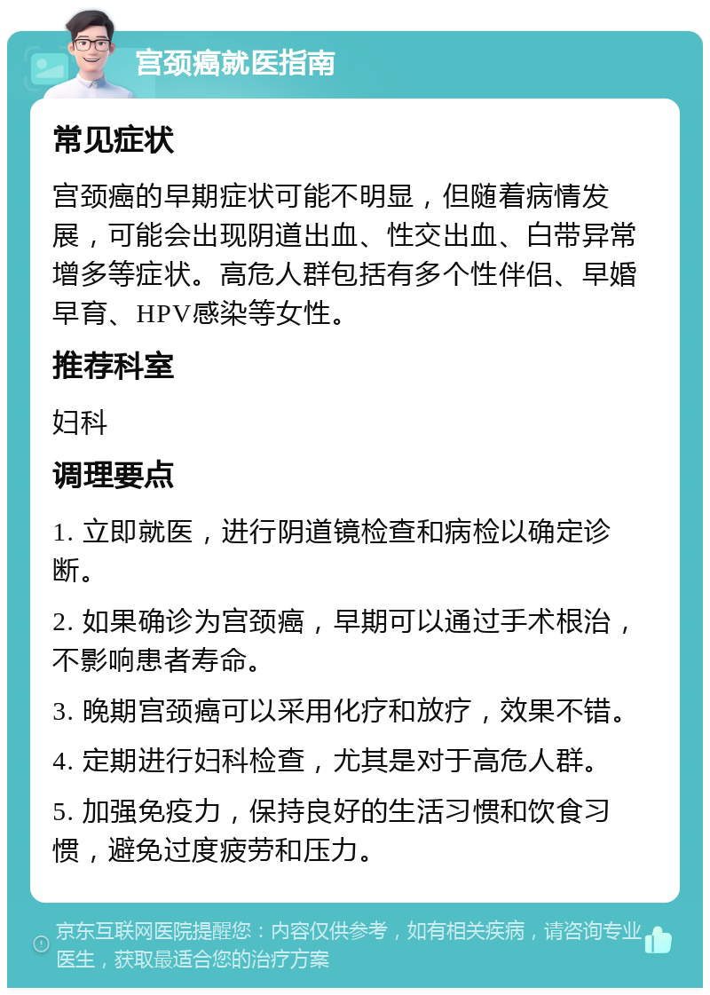 宫颈癌就医指南 常见症状 宫颈癌的早期症状可能不明显，但随着病情发展，可能会出现阴道出血、性交出血、白带异常增多等症状。高危人群包括有多个性伴侣、早婚早育、HPV感染等女性。 推荐科室 妇科 调理要点 1. 立即就医，进行阴道镜检查和病检以确定诊断。 2. 如果确诊为宫颈癌，早期可以通过手术根治，不影响患者寿命。 3. 晚期宫颈癌可以采用化疗和放疗，效果不错。 4. 定期进行妇科检查，尤其是对于高危人群。 5. 加强免疫力，保持良好的生活习惯和饮食习惯，避免过度疲劳和压力。