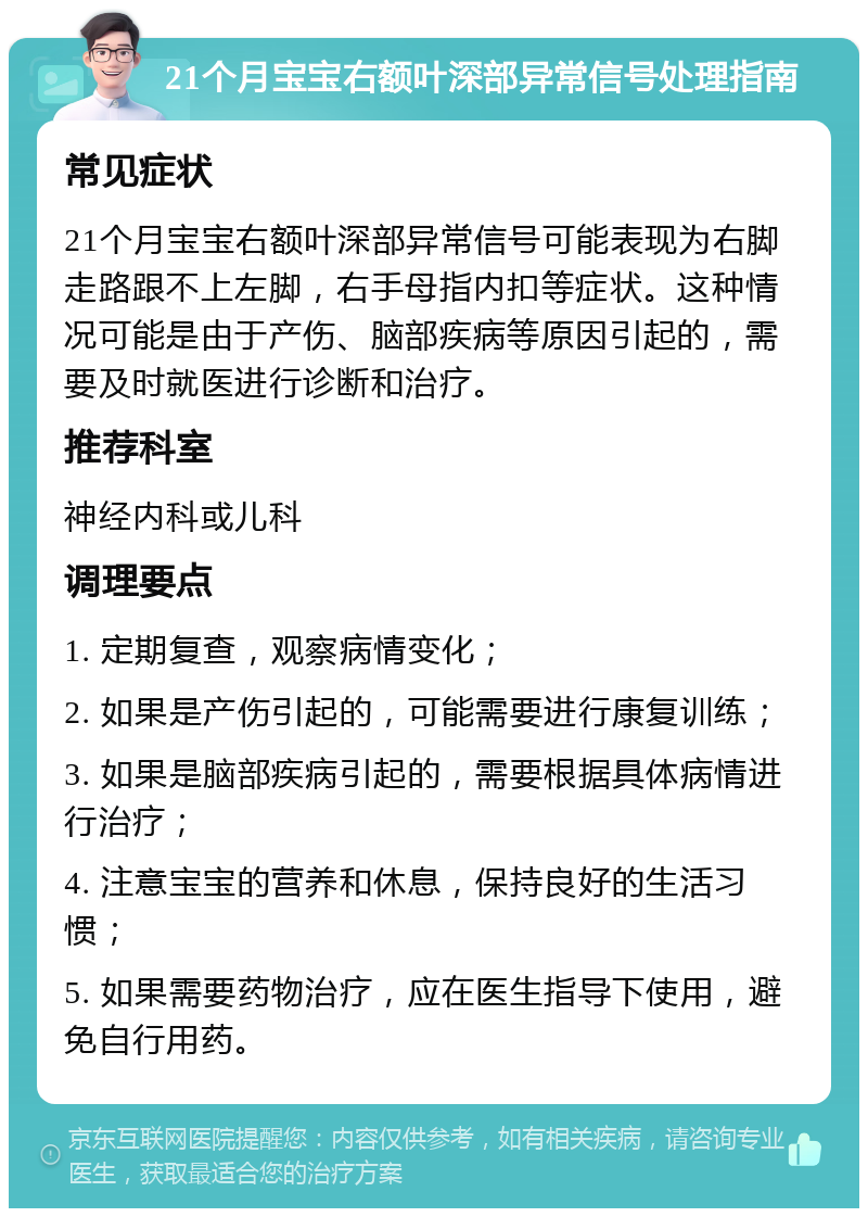 21个月宝宝右额叶深部异常信号处理指南 常见症状 21个月宝宝右额叶深部异常信号可能表现为右脚走路跟不上左脚，右手母指内扣等症状。这种情况可能是由于产伤、脑部疾病等原因引起的，需要及时就医进行诊断和治疗。 推荐科室 神经内科或儿科 调理要点 1. 定期复查，观察病情变化； 2. 如果是产伤引起的，可能需要进行康复训练； 3. 如果是脑部疾病引起的，需要根据具体病情进行治疗； 4. 注意宝宝的营养和休息，保持良好的生活习惯； 5. 如果需要药物治疗，应在医生指导下使用，避免自行用药。