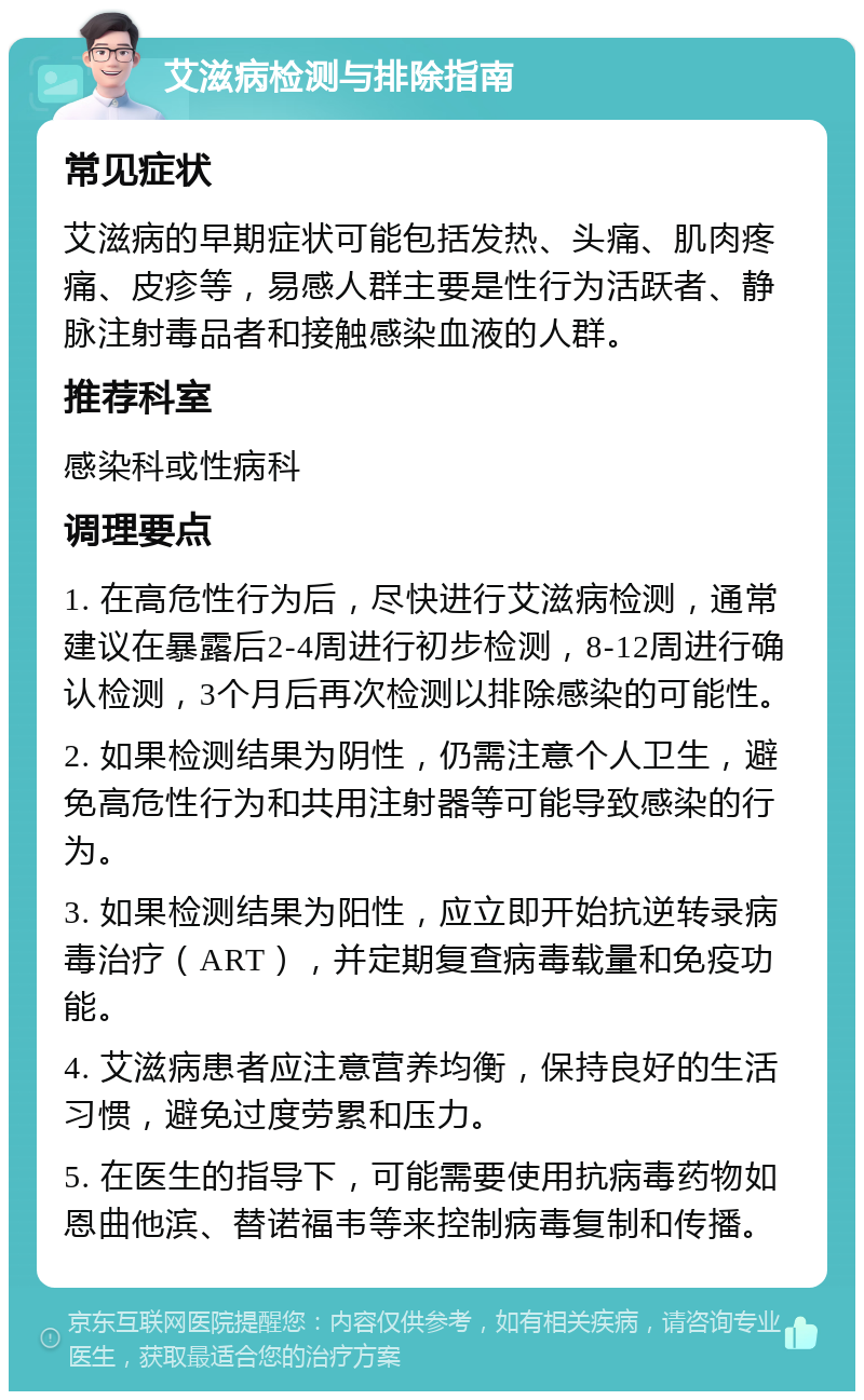 艾滋病检测与排除指南 常见症状 艾滋病的早期症状可能包括发热、头痛、肌肉疼痛、皮疹等，易感人群主要是性行为活跃者、静脉注射毒品者和接触感染血液的人群。 推荐科室 感染科或性病科 调理要点 1. 在高危性行为后，尽快进行艾滋病检测，通常建议在暴露后2-4周进行初步检测，8-12周进行确认检测，3个月后再次检测以排除感染的可能性。 2. 如果检测结果为阴性，仍需注意个人卫生，避免高危性行为和共用注射器等可能导致感染的行为。 3. 如果检测结果为阳性，应立即开始抗逆转录病毒治疗（ART），并定期复查病毒载量和免疫功能。 4. 艾滋病患者应注意营养均衡，保持良好的生活习惯，避免过度劳累和压力。 5. 在医生的指导下，可能需要使用抗病毒药物如恩曲他滨、替诺福韦等来控制病毒复制和传播。