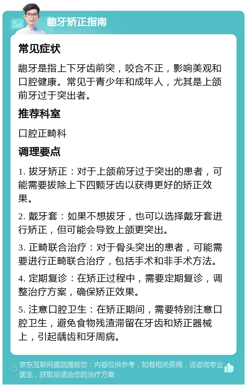 龅牙矫正指南 常见症状 龅牙是指上下牙齿前突，咬合不正，影响美观和口腔健康。常见于青少年和成年人，尤其是上颌前牙过于突出者。 推荐科室 口腔正畸科 调理要点 1. 拔牙矫正：对于上颌前牙过于突出的患者，可能需要拔除上下四颗牙齿以获得更好的矫正效果。 2. 戴牙套：如果不想拔牙，也可以选择戴牙套进行矫正，但可能会导致上颌更突出。 3. 正畸联合治疗：对于骨头突出的患者，可能需要进行正畸联合治疗，包括手术和非手术方法。 4. 定期复诊：在矫正过程中，需要定期复诊，调整治疗方案，确保矫正效果。 5. 注意口腔卫生：在矫正期间，需要特别注意口腔卫生，避免食物残渣滞留在牙齿和矫正器械上，引起龋齿和牙周病。