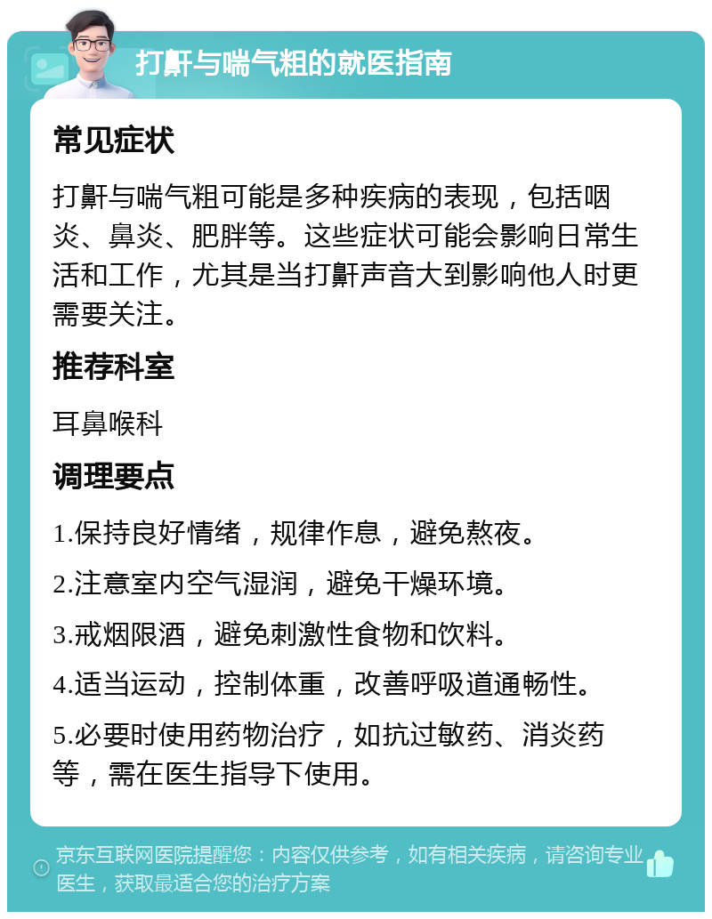 打鼾与喘气粗的就医指南 常见症状 打鼾与喘气粗可能是多种疾病的表现，包括咽炎、鼻炎、肥胖等。这些症状可能会影响日常生活和工作，尤其是当打鼾声音大到影响他人时更需要关注。 推荐科室 耳鼻喉科 调理要点 1.保持良好情绪，规律作息，避免熬夜。 2.注意室内空气湿润，避免干燥环境。 3.戒烟限酒，避免刺激性食物和饮料。 4.适当运动，控制体重，改善呼吸道通畅性。 5.必要时使用药物治疗，如抗过敏药、消炎药等，需在医生指导下使用。