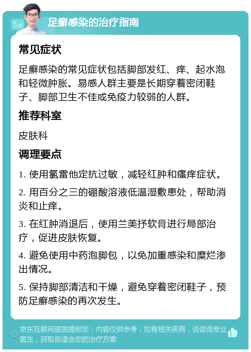 足癣感染的治疗指南 常见症状 足癣感染的常见症状包括脚部发红、痒、起水泡和轻微肿胀。易感人群主要是长期穿着密闭鞋子、脚部卫生不佳或免疫力较弱的人群。 推荐科室 皮肤科 调理要点 1. 使用氯雷他定抗过敏，减轻红肿和瘙痒症状。 2. 用百分之三的硼酸溶液低温湿敷患处，帮助消炎和止痒。 3. 在红肿消退后，使用兰美抒软膏进行局部治疗，促进皮肤恢复。 4. 避免使用中药泡脚包，以免加重感染和糜烂渗出情况。 5. 保持脚部清洁和干燥，避免穿着密闭鞋子，预防足癣感染的再次发生。