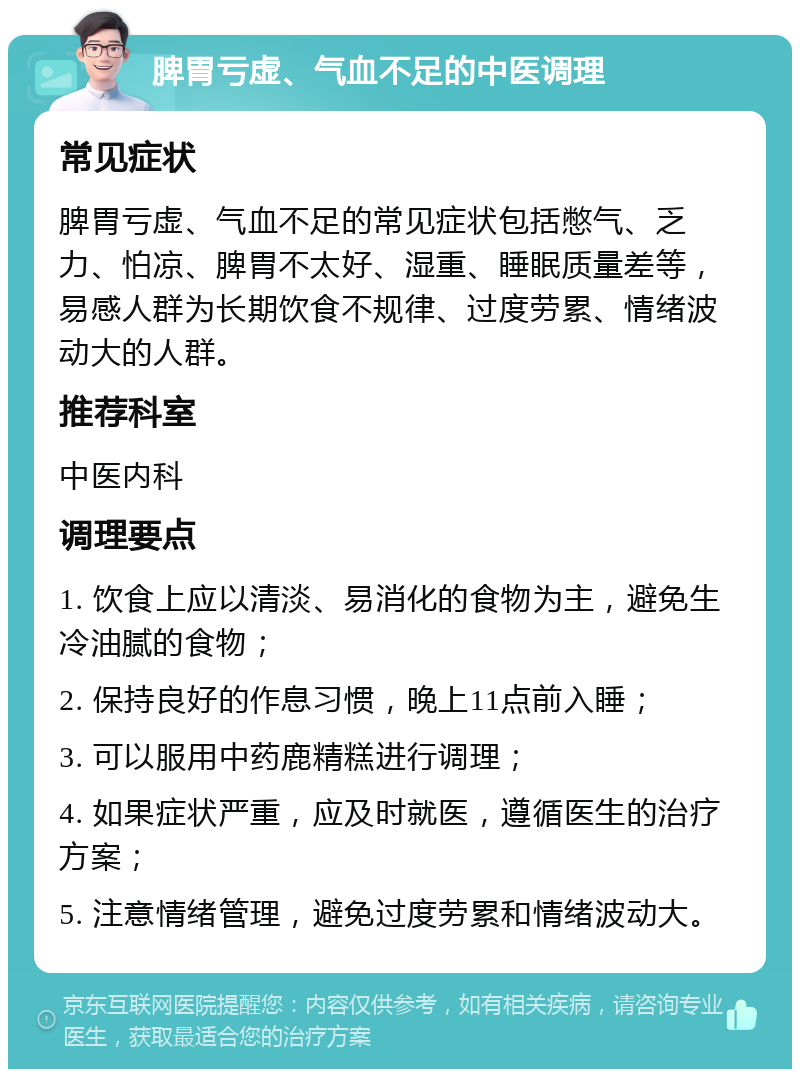 脾胃亏虚、气血不足的中医调理 常见症状 脾胃亏虚、气血不足的常见症状包括憋气、乏力、怕凉、脾胃不太好、湿重、睡眠质量差等，易感人群为长期饮食不规律、过度劳累、情绪波动大的人群。 推荐科室 中医内科 调理要点 1. 饮食上应以清淡、易消化的食物为主，避免生冷油腻的食物； 2. 保持良好的作息习惯，晚上11点前入睡； 3. 可以服用中药鹿精糕进行调理； 4. 如果症状严重，应及时就医，遵循医生的治疗方案； 5. 注意情绪管理，避免过度劳累和情绪波动大。