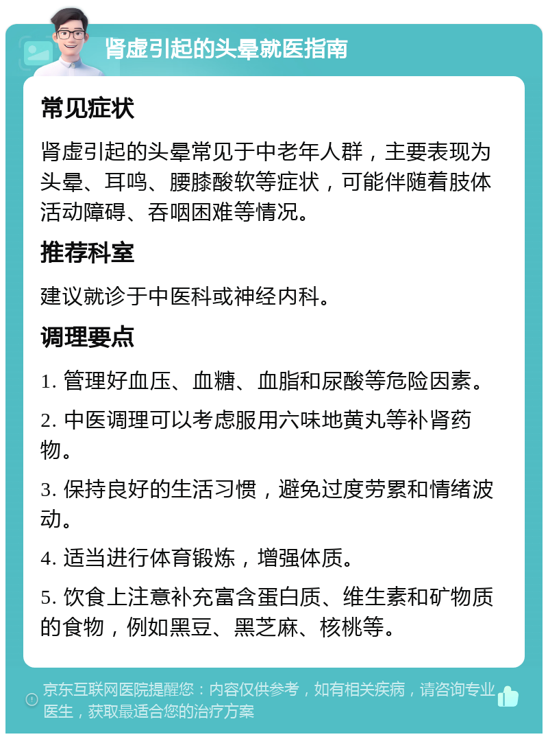 肾虚引起的头晕就医指南 常见症状 肾虚引起的头晕常见于中老年人群，主要表现为头晕、耳鸣、腰膝酸软等症状，可能伴随着肢体活动障碍、吞咽困难等情况。 推荐科室 建议就诊于中医科或神经内科。 调理要点 1. 管理好血压、血糖、血脂和尿酸等危险因素。 2. 中医调理可以考虑服用六味地黄丸等补肾药物。 3. 保持良好的生活习惯，避免过度劳累和情绪波动。 4. 适当进行体育锻炼，增强体质。 5. 饮食上注意补充富含蛋白质、维生素和矿物质的食物，例如黑豆、黑芝麻、核桃等。