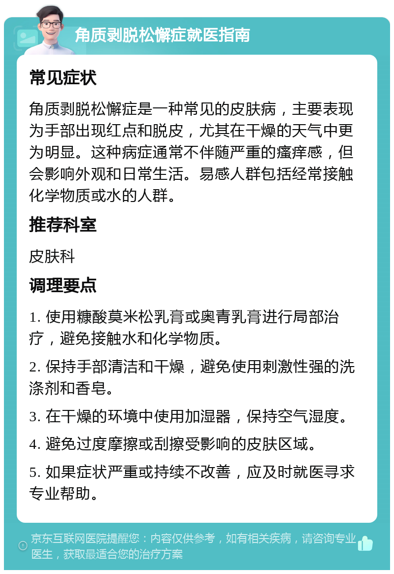 角质剥脱松懈症就医指南 常见症状 角质剥脱松懈症是一种常见的皮肤病，主要表现为手部出现红点和脱皮，尤其在干燥的天气中更为明显。这种病症通常不伴随严重的瘙痒感，但会影响外观和日常生活。易感人群包括经常接触化学物质或水的人群。 推荐科室 皮肤科 调理要点 1. 使用糠酸莫米松乳膏或奥青乳膏进行局部治疗，避免接触水和化学物质。 2. 保持手部清洁和干燥，避免使用刺激性强的洗涤剂和香皂。 3. 在干燥的环境中使用加湿器，保持空气湿度。 4. 避免过度摩擦或刮擦受影响的皮肤区域。 5. 如果症状严重或持续不改善，应及时就医寻求专业帮助。