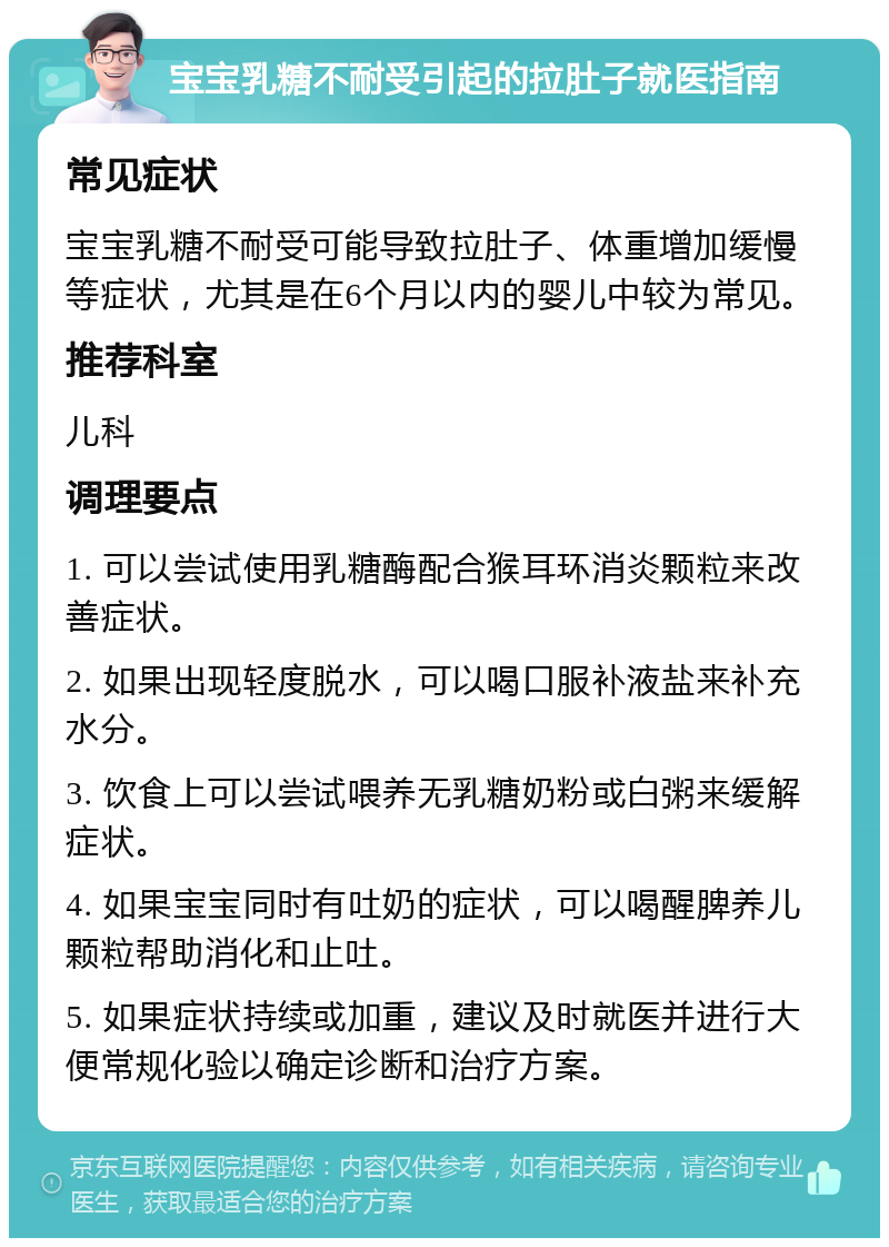 宝宝乳糖不耐受引起的拉肚子就医指南 常见症状 宝宝乳糖不耐受可能导致拉肚子、体重增加缓慢等症状，尤其是在6个月以内的婴儿中较为常见。 推荐科室 儿科 调理要点 1. 可以尝试使用乳糖酶配合猴耳环消炎颗粒来改善症状。 2. 如果出现轻度脱水，可以喝口服补液盐来补充水分。 3. 饮食上可以尝试喂养无乳糖奶粉或白粥来缓解症状。 4. 如果宝宝同时有吐奶的症状，可以喝醒脾养儿颗粒帮助消化和止吐。 5. 如果症状持续或加重，建议及时就医并进行大便常规化验以确定诊断和治疗方案。