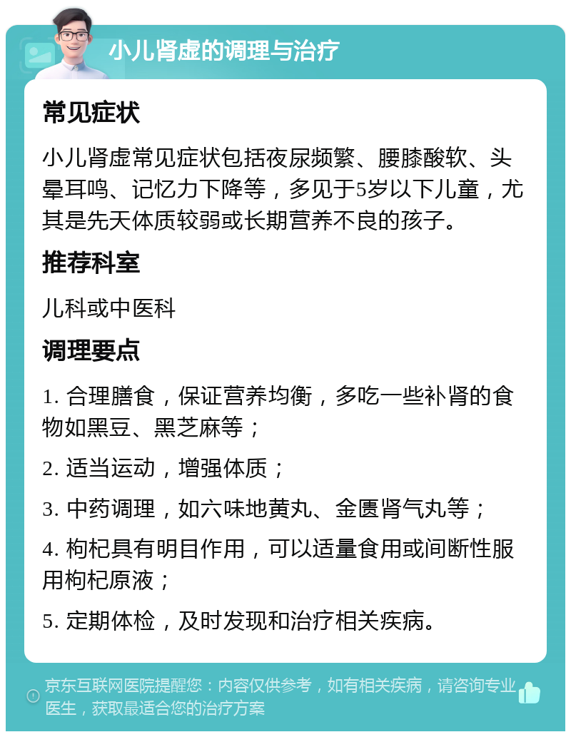 小儿肾虚的调理与治疗 常见症状 小儿肾虚常见症状包括夜尿频繁、腰膝酸软、头晕耳鸣、记忆力下降等，多见于5岁以下儿童，尤其是先天体质较弱或长期营养不良的孩子。 推荐科室 儿科或中医科 调理要点 1. 合理膳食，保证营养均衡，多吃一些补肾的食物如黑豆、黑芝麻等； 2. 适当运动，增强体质； 3. 中药调理，如六味地黄丸、金匮肾气丸等； 4. 枸杞具有明目作用，可以适量食用或间断性服用枸杞原液； 5. 定期体检，及时发现和治疗相关疾病。