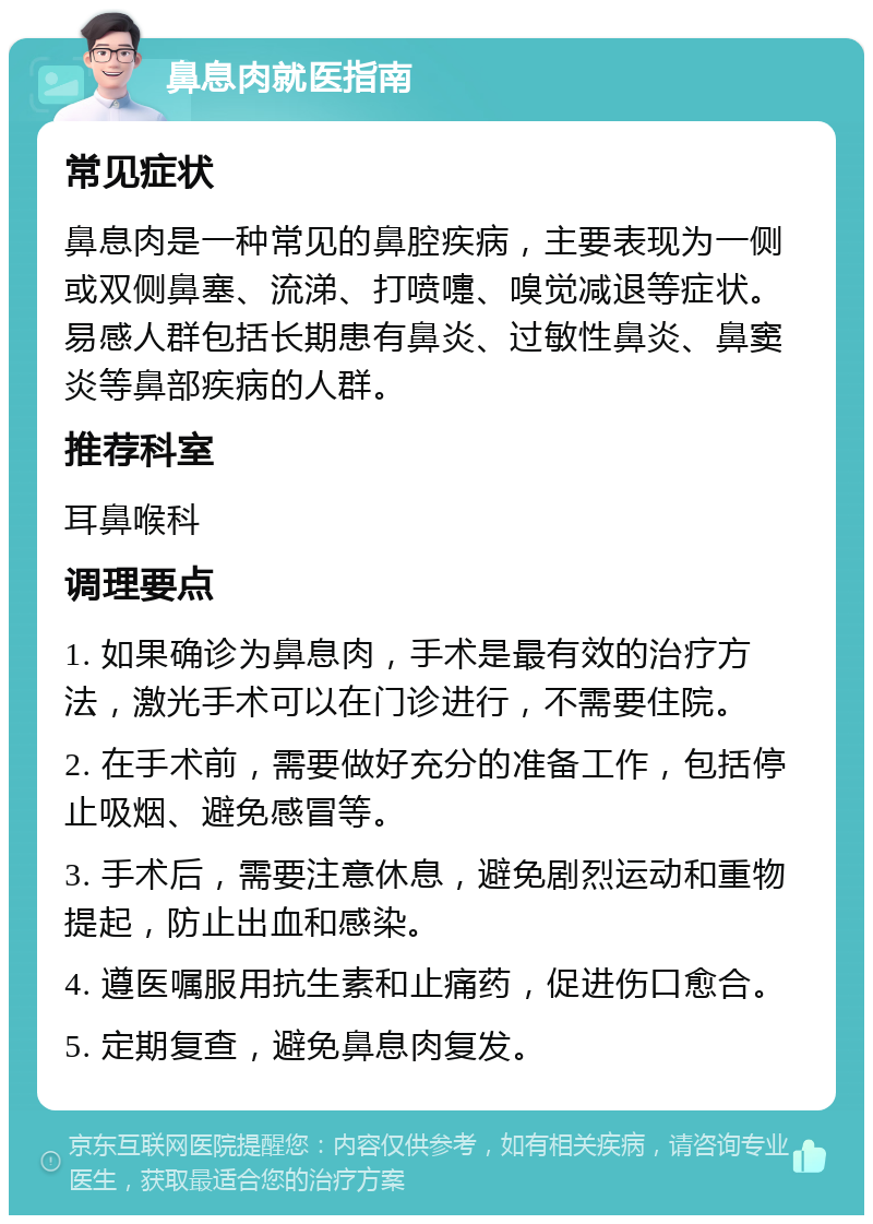 鼻息肉就医指南 常见症状 鼻息肉是一种常见的鼻腔疾病，主要表现为一侧或双侧鼻塞、流涕、打喷嚏、嗅觉减退等症状。易感人群包括长期患有鼻炎、过敏性鼻炎、鼻窦炎等鼻部疾病的人群。 推荐科室 耳鼻喉科 调理要点 1. 如果确诊为鼻息肉，手术是最有效的治疗方法，激光手术可以在门诊进行，不需要住院。 2. 在手术前，需要做好充分的准备工作，包括停止吸烟、避免感冒等。 3. 手术后，需要注意休息，避免剧烈运动和重物提起，防止出血和感染。 4. 遵医嘱服用抗生素和止痛药，促进伤口愈合。 5. 定期复查，避免鼻息肉复发。