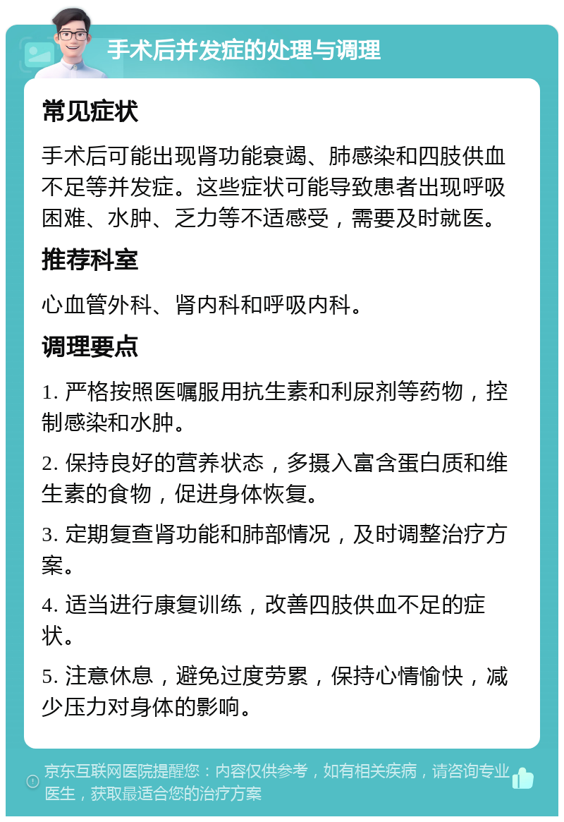 手术后并发症的处理与调理 常见症状 手术后可能出现肾功能衰竭、肺感染和四肢供血不足等并发症。这些症状可能导致患者出现呼吸困难、水肿、乏力等不适感受，需要及时就医。 推荐科室 心血管外科、肾内科和呼吸内科。 调理要点 1. 严格按照医嘱服用抗生素和利尿剂等药物，控制感染和水肿。 2. 保持良好的营养状态，多摄入富含蛋白质和维生素的食物，促进身体恢复。 3. 定期复查肾功能和肺部情况，及时调整治疗方案。 4. 适当进行康复训练，改善四肢供血不足的症状。 5. 注意休息，避免过度劳累，保持心情愉快，减少压力对身体的影响。