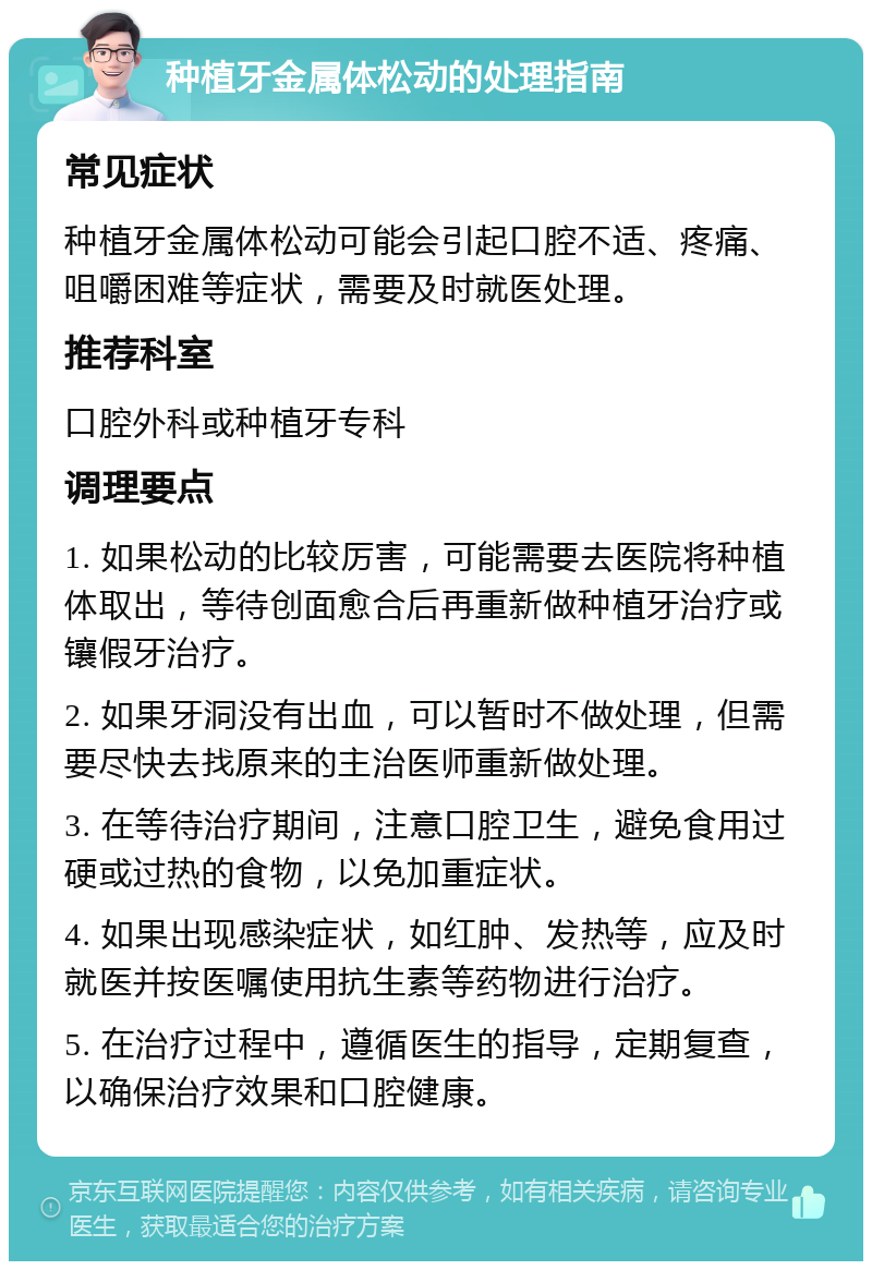 种植牙金属体松动的处理指南 常见症状 种植牙金属体松动可能会引起口腔不适、疼痛、咀嚼困难等症状，需要及时就医处理。 推荐科室 口腔外科或种植牙专科 调理要点 1. 如果松动的比较厉害，可能需要去医院将种植体取出，等待创面愈合后再重新做种植牙治疗或镶假牙治疗。 2. 如果牙洞没有出血，可以暂时不做处理，但需要尽快去找原来的主治医师重新做处理。 3. 在等待治疗期间，注意口腔卫生，避免食用过硬或过热的食物，以免加重症状。 4. 如果出现感染症状，如红肿、发热等，应及时就医并按医嘱使用抗生素等药物进行治疗。 5. 在治疗过程中，遵循医生的指导，定期复查，以确保治疗效果和口腔健康。