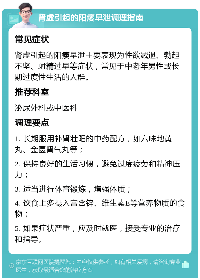 肾虚引起的阳痿早泄调理指南 常见症状 肾虚引起的阳痿早泄主要表现为性欲减退、勃起不坚、射精过早等症状，常见于中老年男性或长期过度性生活的人群。 推荐科室 泌尿外科或中医科 调理要点 1. 长期服用补肾壮阳的中药配方，如六味地黄丸、金匮肾气丸等； 2. 保持良好的生活习惯，避免过度疲劳和精神压力； 3. 适当进行体育锻炼，增强体质； 4. 饮食上多摄入富含锌、维生素E等营养物质的食物； 5. 如果症状严重，应及时就医，接受专业的治疗和指导。