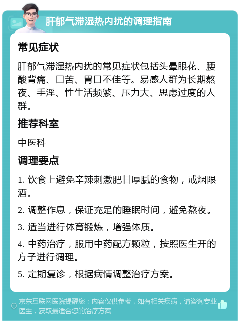 肝郁气滞湿热内扰的调理指南 常见症状 肝郁气滞湿热内扰的常见症状包括头晕眼花、腰酸背痛、口苦、胃口不佳等。易感人群为长期熬夜、手淫、性生活频繁、压力大、思虑过度的人群。 推荐科室 中医科 调理要点 1. 饮食上避免辛辣刺激肥甘厚腻的食物，戒烟限酒。 2. 调整作息，保证充足的睡眠时间，避免熬夜。 3. 适当进行体育锻炼，增强体质。 4. 中药治疗，服用中药配方颗粒，按照医生开的方子进行调理。 5. 定期复诊，根据病情调整治疗方案。