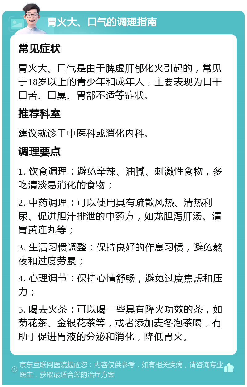 胃火大、口气的调理指南 常见症状 胃火大、口气是由于脾虚肝郁化火引起的，常见于18岁以上的青少年和成年人，主要表现为口干口苦、口臭、胃部不适等症状。 推荐科室 建议就诊于中医科或消化内科。 调理要点 1. 饮食调理：避免辛辣、油腻、刺激性食物，多吃清淡易消化的食物； 2. 中药调理：可以使用具有疏散风热、清热利尿、促进胆汁排泄的中药方，如龙胆泻肝汤、清胃黄连丸等； 3. 生活习惯调整：保持良好的作息习惯，避免熬夜和过度劳累； 4. 心理调节：保持心情舒畅，避免过度焦虑和压力； 5. 喝去火茶：可以喝一些具有降火功效的茶，如菊花茶、金银花茶等，或者添加麦冬泡茶喝，有助于促进胃液的分泌和消化，降低胃火。