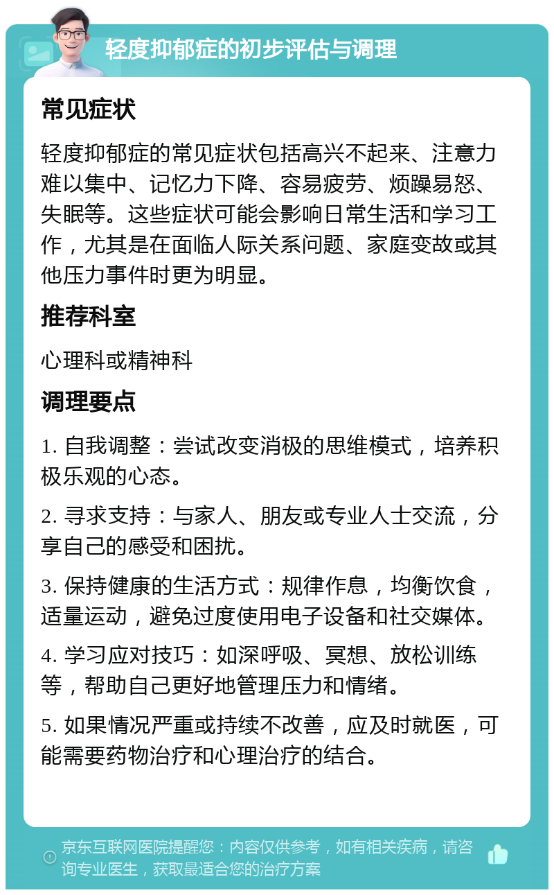 轻度抑郁症的初步评估与调理 常见症状 轻度抑郁症的常见症状包括高兴不起来、注意力难以集中、记忆力下降、容易疲劳、烦躁易怒、失眠等。这些症状可能会影响日常生活和学习工作，尤其是在面临人际关系问题、家庭变故或其他压力事件时更为明显。 推荐科室 心理科或精神科 调理要点 1. 自我调整：尝试改变消极的思维模式，培养积极乐观的心态。 2. 寻求支持：与家人、朋友或专业人士交流，分享自己的感受和困扰。 3. 保持健康的生活方式：规律作息，均衡饮食，适量运动，避免过度使用电子设备和社交媒体。 4. 学习应对技巧：如深呼吸、冥想、放松训练等，帮助自己更好地管理压力和情绪。 5. 如果情况严重或持续不改善，应及时就医，可能需要药物治疗和心理治疗的结合。