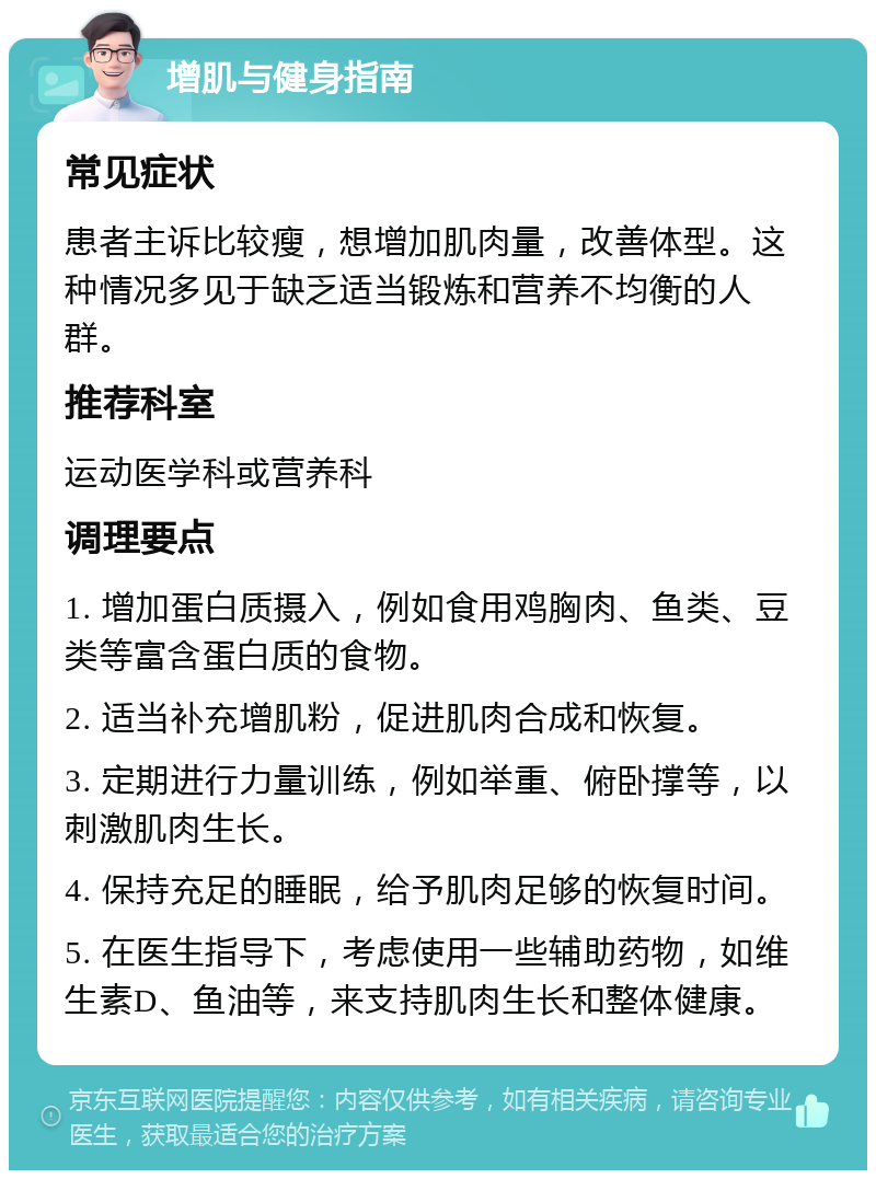 增肌与健身指南 常见症状 患者主诉比较瘦，想增加肌肉量，改善体型。这种情况多见于缺乏适当锻炼和营养不均衡的人群。 推荐科室 运动医学科或营养科 调理要点 1. 增加蛋白质摄入，例如食用鸡胸肉、鱼类、豆类等富含蛋白质的食物。 2. 适当补充增肌粉，促进肌肉合成和恢复。 3. 定期进行力量训练，例如举重、俯卧撑等，以刺激肌肉生长。 4. 保持充足的睡眠，给予肌肉足够的恢复时间。 5. 在医生指导下，考虑使用一些辅助药物，如维生素D、鱼油等，来支持肌肉生长和整体健康。