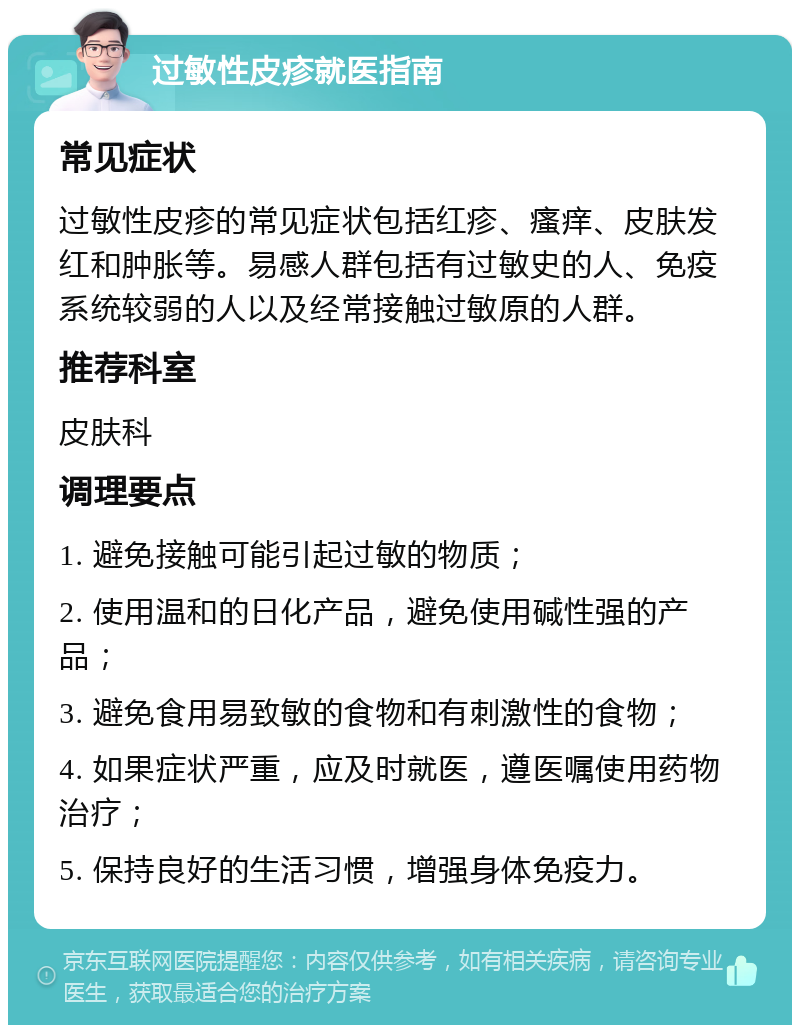 过敏性皮疹就医指南 常见症状 过敏性皮疹的常见症状包括红疹、瘙痒、皮肤发红和肿胀等。易感人群包括有过敏史的人、免疫系统较弱的人以及经常接触过敏原的人群。 推荐科室 皮肤科 调理要点 1. 避免接触可能引起过敏的物质； 2. 使用温和的日化产品，避免使用碱性强的产品； 3. 避免食用易致敏的食物和有刺激性的食物； 4. 如果症状严重，应及时就医，遵医嘱使用药物治疗； 5. 保持良好的生活习惯，增强身体免疫力。