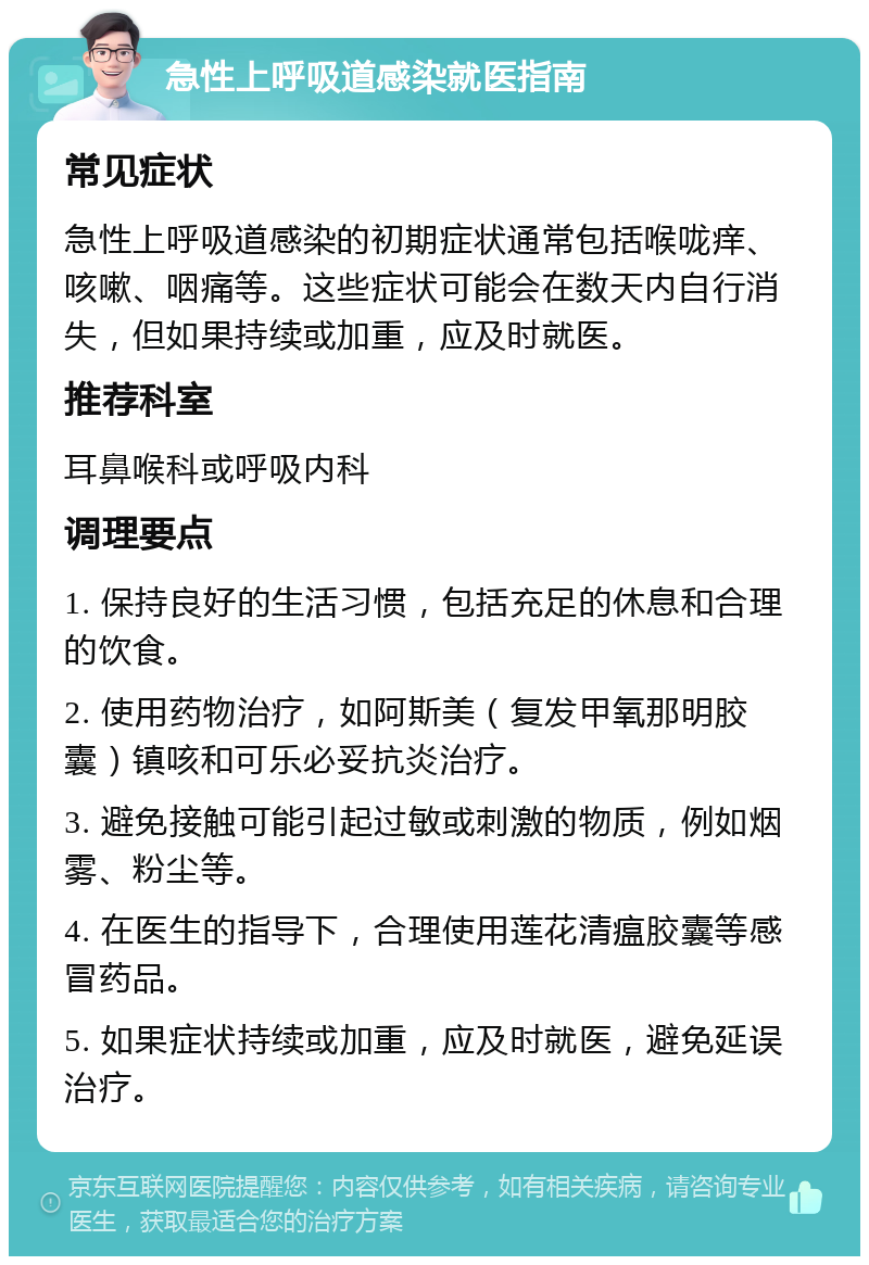 急性上呼吸道感染就医指南 常见症状 急性上呼吸道感染的初期症状通常包括喉咙痒、咳嗽、咽痛等。这些症状可能会在数天内自行消失，但如果持续或加重，应及时就医。 推荐科室 耳鼻喉科或呼吸内科 调理要点 1. 保持良好的生活习惯，包括充足的休息和合理的饮食。 2. 使用药物治疗，如阿斯美（复发甲氧那明胶囊）镇咳和可乐必妥抗炎治疗。 3. 避免接触可能引起过敏或刺激的物质，例如烟雾、粉尘等。 4. 在医生的指导下，合理使用莲花清瘟胶囊等感冒药品。 5. 如果症状持续或加重，应及时就医，避免延误治疗。