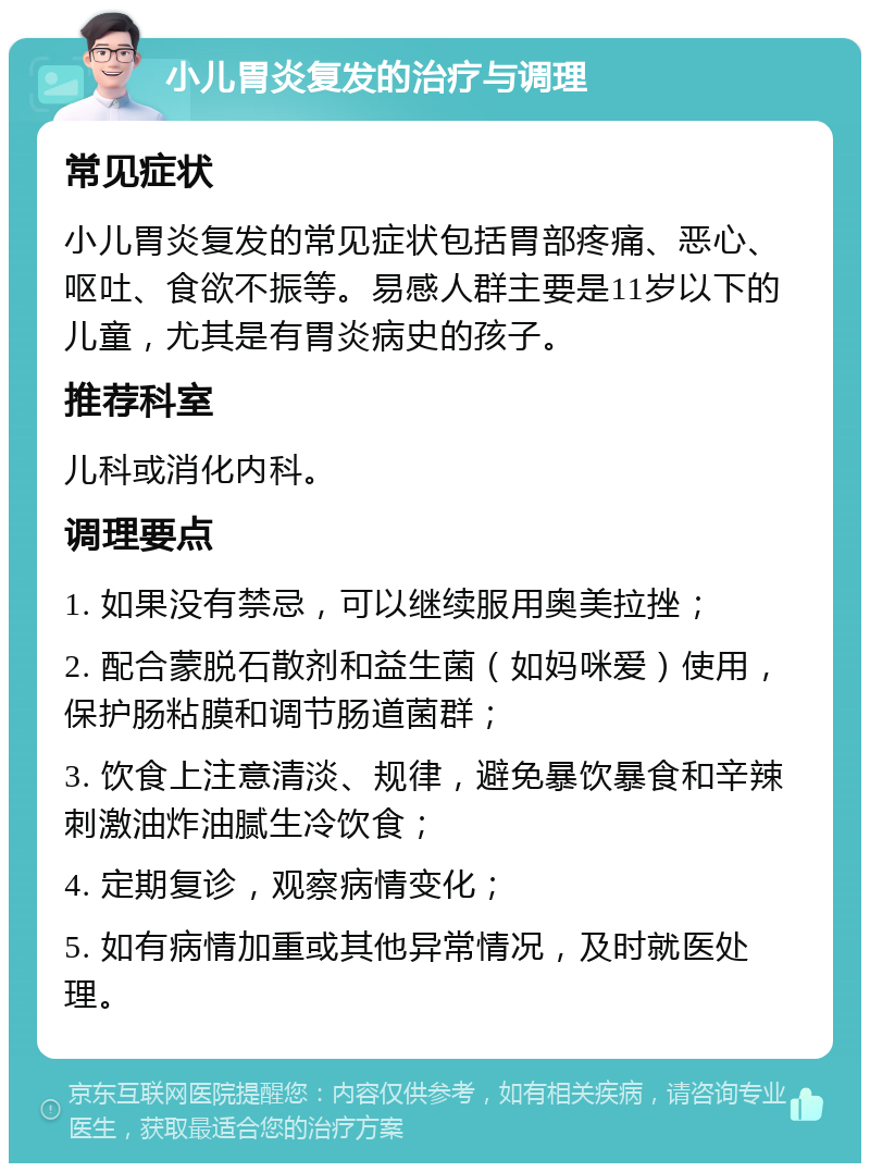 小儿胃炎复发的治疗与调理 常见症状 小儿胃炎复发的常见症状包括胃部疼痛、恶心、呕吐、食欲不振等。易感人群主要是11岁以下的儿童，尤其是有胃炎病史的孩子。 推荐科室 儿科或消化内科。 调理要点 1. 如果没有禁忌，可以继续服用奥美拉挫； 2. 配合蒙脱石散剂和益生菌（如妈咪爱）使用，保护肠粘膜和调节肠道菌群； 3. 饮食上注意清淡、规律，避免暴饮暴食和辛辣刺激油炸油腻生冷饮食； 4. 定期复诊，观察病情变化； 5. 如有病情加重或其他异常情况，及时就医处理。