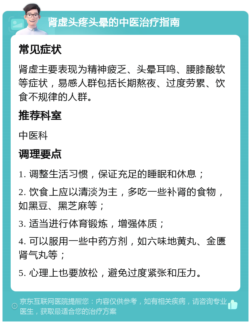 肾虚头疼头晕的中医治疗指南 常见症状 肾虚主要表现为精神疲乏、头晕耳鸣、腰膝酸软等症状，易感人群包括长期熬夜、过度劳累、饮食不规律的人群。 推荐科室 中医科 调理要点 1. 调整生活习惯，保证充足的睡眠和休息； 2. 饮食上应以清淡为主，多吃一些补肾的食物，如黑豆、黑芝麻等； 3. 适当进行体育锻炼，增强体质； 4. 可以服用一些中药方剂，如六味地黄丸、金匮肾气丸等； 5. 心理上也要放松，避免过度紧张和压力。