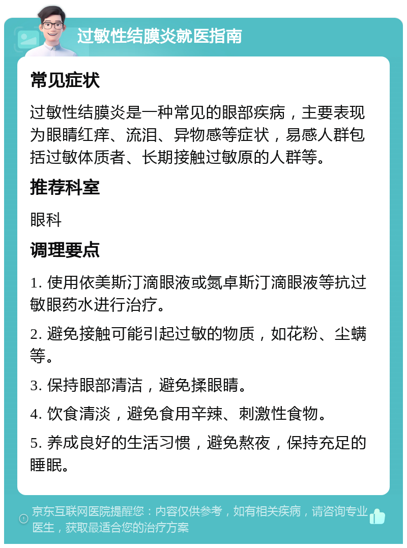 过敏性结膜炎就医指南 常见症状 过敏性结膜炎是一种常见的眼部疾病，主要表现为眼睛红痒、流泪、异物感等症状，易感人群包括过敏体质者、长期接触过敏原的人群等。 推荐科室 眼科 调理要点 1. 使用依美斯汀滴眼液或氮卓斯汀滴眼液等抗过敏眼药水进行治疗。 2. 避免接触可能引起过敏的物质，如花粉、尘螨等。 3. 保持眼部清洁，避免揉眼睛。 4. 饮食清淡，避免食用辛辣、刺激性食物。 5. 养成良好的生活习惯，避免熬夜，保持充足的睡眠。