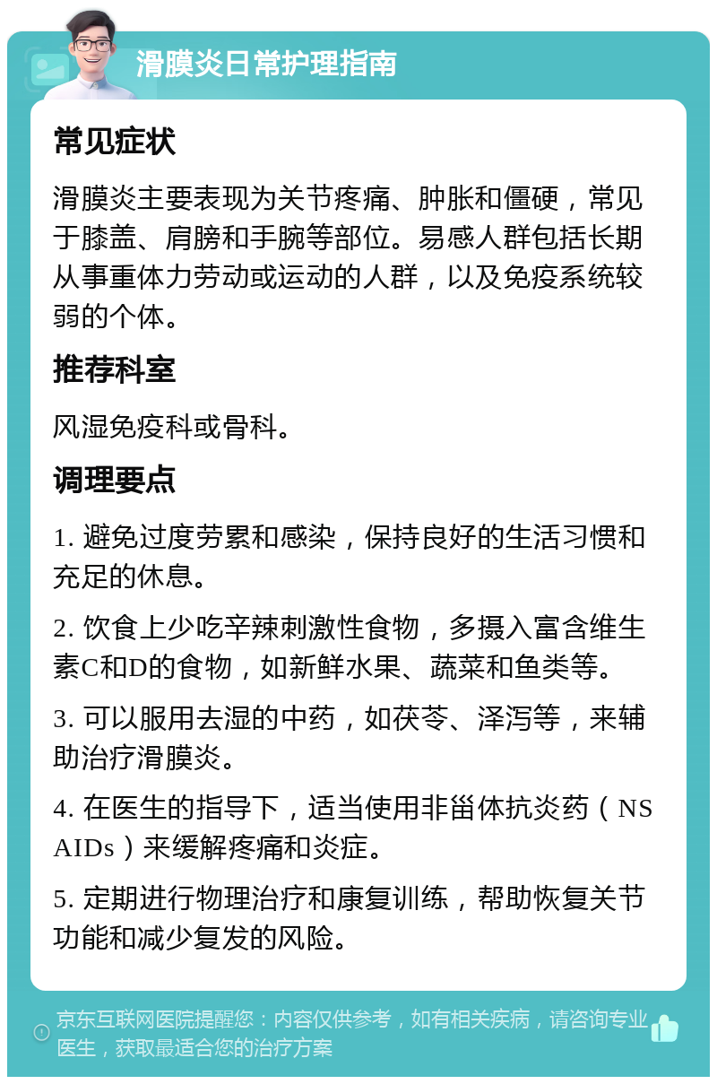 滑膜炎日常护理指南 常见症状 滑膜炎主要表现为关节疼痛、肿胀和僵硬，常见于膝盖、肩膀和手腕等部位。易感人群包括长期从事重体力劳动或运动的人群，以及免疫系统较弱的个体。 推荐科室 风湿免疫科或骨科。 调理要点 1. 避免过度劳累和感染，保持良好的生活习惯和充足的休息。 2. 饮食上少吃辛辣刺激性食物，多摄入富含维生素C和D的食物，如新鲜水果、蔬菜和鱼类等。 3. 可以服用去湿的中药，如茯苓、泽泻等，来辅助治疗滑膜炎。 4. 在医生的指导下，适当使用非甾体抗炎药（NSAIDs）来缓解疼痛和炎症。 5. 定期进行物理治疗和康复训练，帮助恢复关节功能和减少复发的风险。