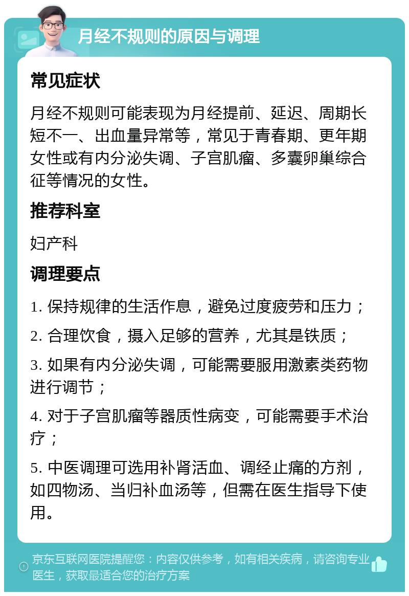 月经不规则的原因与调理 常见症状 月经不规则可能表现为月经提前、延迟、周期长短不一、出血量异常等，常见于青春期、更年期女性或有内分泌失调、子宫肌瘤、多囊卵巢综合征等情况的女性。 推荐科室 妇产科 调理要点 1. 保持规律的生活作息，避免过度疲劳和压力； 2. 合理饮食，摄入足够的营养，尤其是铁质； 3. 如果有内分泌失调，可能需要服用激素类药物进行调节； 4. 对于子宫肌瘤等器质性病变，可能需要手术治疗； 5. 中医调理可选用补肾活血、调经止痛的方剂，如四物汤、当归补血汤等，但需在医生指导下使用。