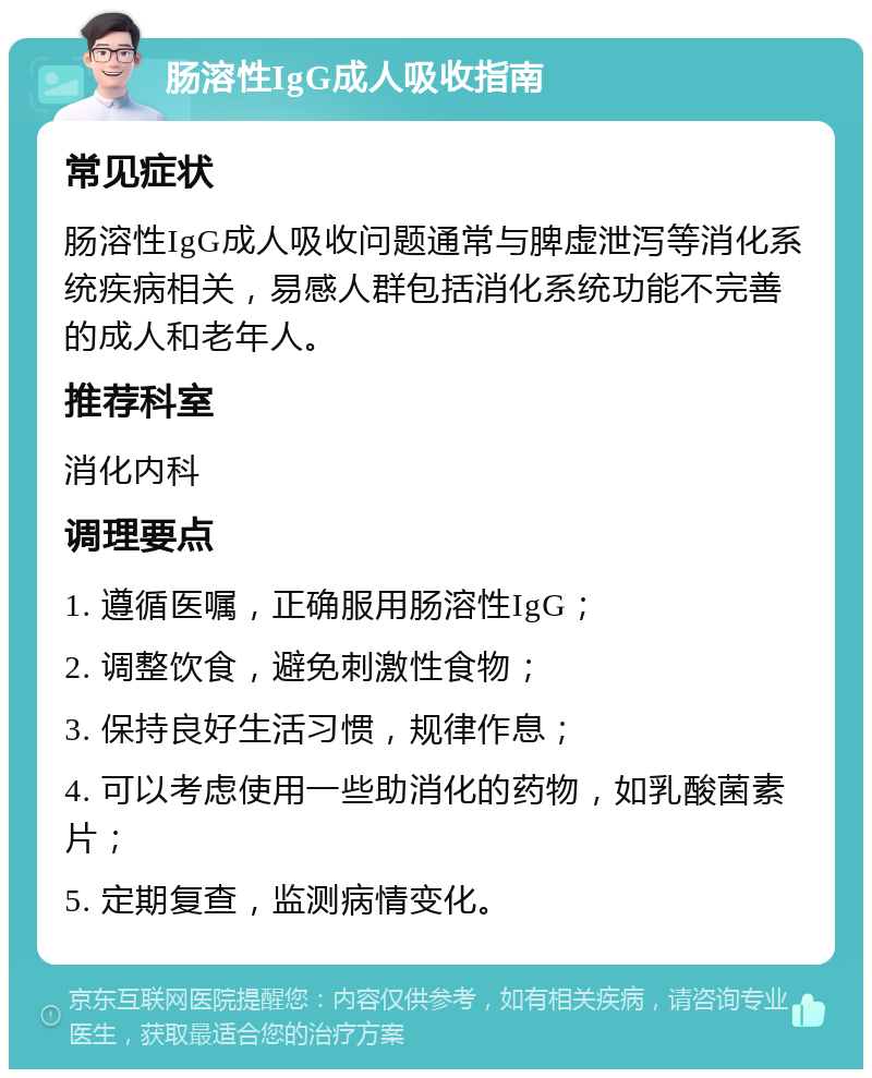 肠溶性IgG成人吸收指南 常见症状 肠溶性IgG成人吸收问题通常与脾虚泄泻等消化系统疾病相关，易感人群包括消化系统功能不完善的成人和老年人。 推荐科室 消化内科 调理要点 1. 遵循医嘱，正确服用肠溶性IgG； 2. 调整饮食，避免刺激性食物； 3. 保持良好生活习惯，规律作息； 4. 可以考虑使用一些助消化的药物，如乳酸菌素片； 5. 定期复查，监测病情变化。