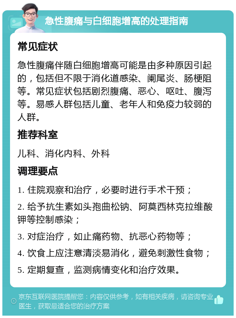 急性腹痛与白细胞增高的处理指南 常见症状 急性腹痛伴随白细胞增高可能是由多种原因引起的，包括但不限于消化道感染、阑尾炎、肠梗阻等。常见症状包括剧烈腹痛、恶心、呕吐、腹泻等。易感人群包括儿童、老年人和免疫力较弱的人群。 推荐科室 儿科、消化内科、外科 调理要点 1. 住院观察和治疗，必要时进行手术干预； 2. 给予抗生素如头孢曲松钠、阿莫西林克拉维酸钾等控制感染； 3. 对症治疗，如止痛药物、抗恶心药物等； 4. 饮食上应注意清淡易消化，避免刺激性食物； 5. 定期复查，监测病情变化和治疗效果。