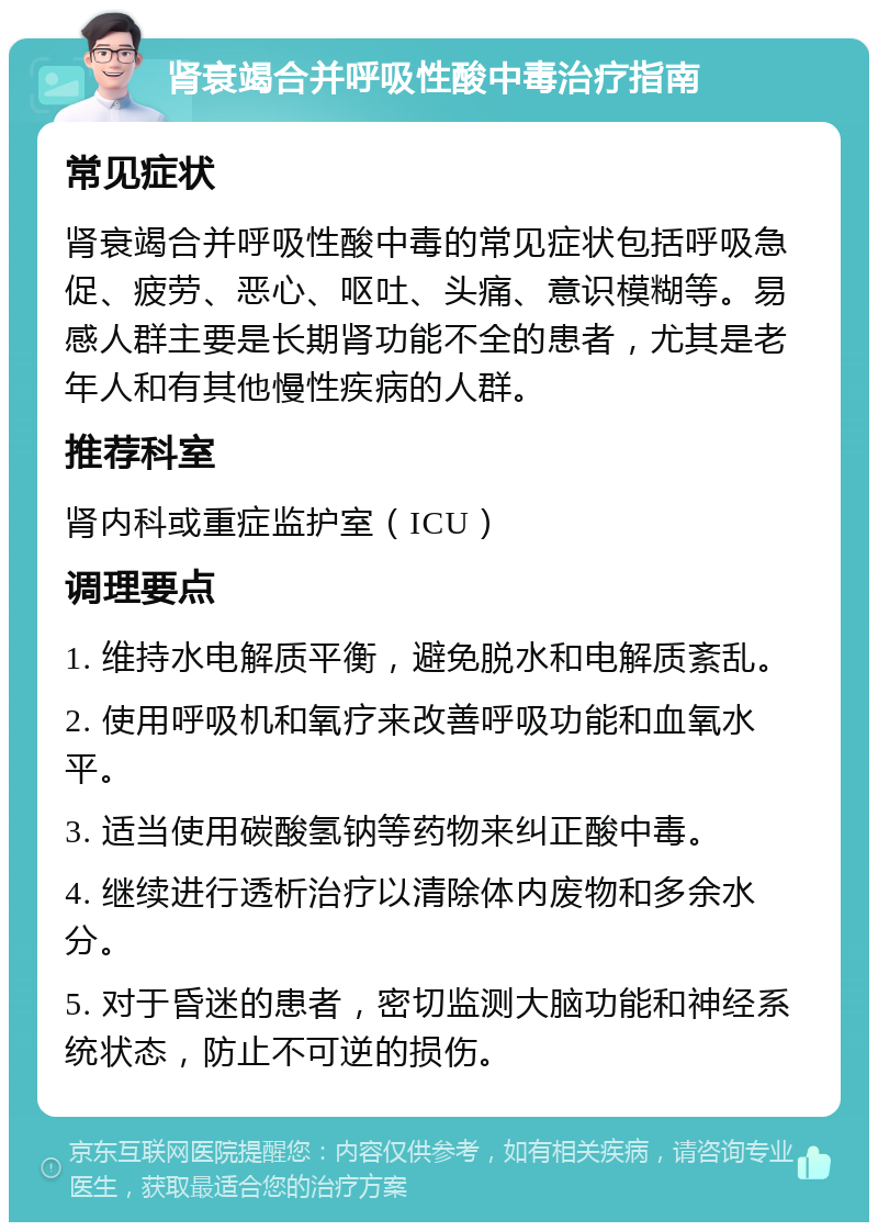 肾衰竭合并呼吸性酸中毒治疗指南 常见症状 肾衰竭合并呼吸性酸中毒的常见症状包括呼吸急促、疲劳、恶心、呕吐、头痛、意识模糊等。易感人群主要是长期肾功能不全的患者，尤其是老年人和有其他慢性疾病的人群。 推荐科室 肾内科或重症监护室（ICU） 调理要点 1. 维持水电解质平衡，避免脱水和电解质紊乱。 2. 使用呼吸机和氧疗来改善呼吸功能和血氧水平。 3. 适当使用碳酸氢钠等药物来纠正酸中毒。 4. 继续进行透析治疗以清除体内废物和多余水分。 5. 对于昏迷的患者，密切监测大脑功能和神经系统状态，防止不可逆的损伤。