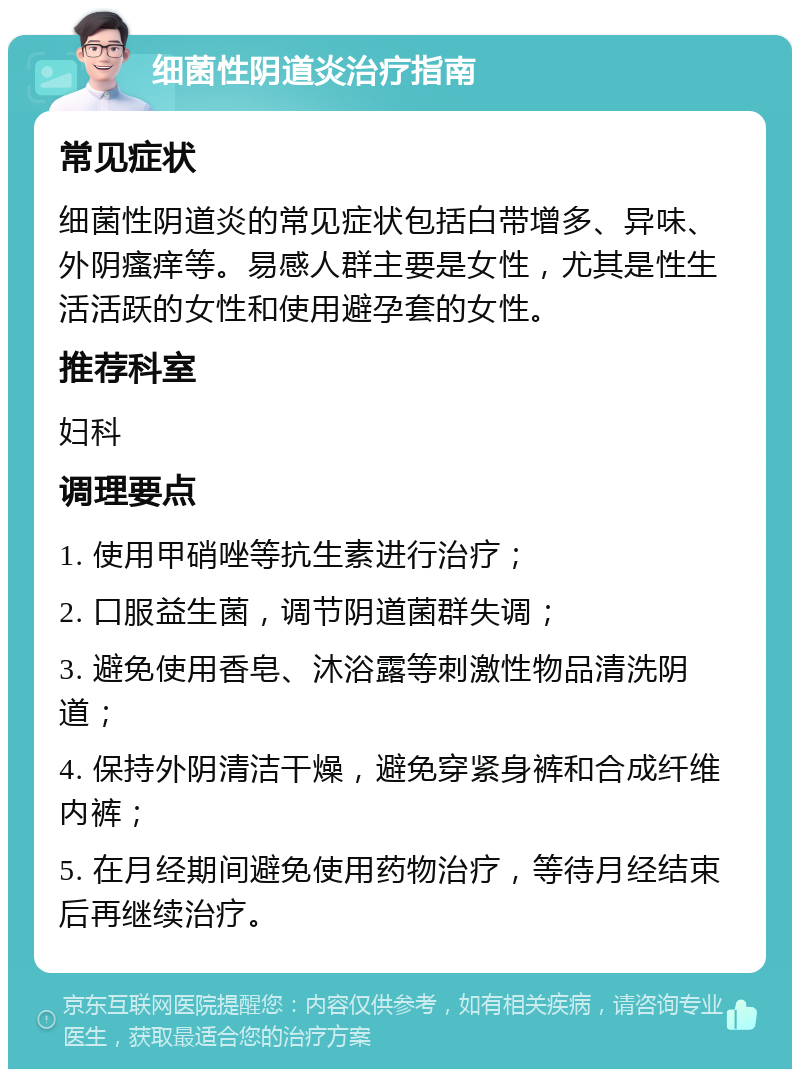 细菌性阴道炎治疗指南 常见症状 细菌性阴道炎的常见症状包括白带增多、异味、外阴瘙痒等。易感人群主要是女性，尤其是性生活活跃的女性和使用避孕套的女性。 推荐科室 妇科 调理要点 1. 使用甲硝唑等抗生素进行治疗； 2. 口服益生菌，调节阴道菌群失调； 3. 避免使用香皂、沐浴露等刺激性物品清洗阴道； 4. 保持外阴清洁干燥，避免穿紧身裤和合成纤维内裤； 5. 在月经期间避免使用药物治疗，等待月经结束后再继续治疗。