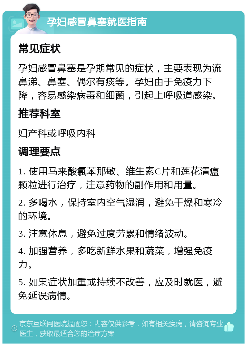 孕妇感冒鼻塞就医指南 常见症状 孕妇感冒鼻塞是孕期常见的症状，主要表现为流鼻涕、鼻塞、偶尔有痰等。孕妇由于免疫力下降，容易感染病毒和细菌，引起上呼吸道感染。 推荐科室 妇产科或呼吸内科 调理要点 1. 使用马来酸氯苯那敏、维生素C片和莲花清瘟颗粒进行治疗，注意药物的副作用和用量。 2. 多喝水，保持室内空气湿润，避免干燥和寒冷的环境。 3. 注意休息，避免过度劳累和情绪波动。 4. 加强营养，多吃新鲜水果和蔬菜，增强免疫力。 5. 如果症状加重或持续不改善，应及时就医，避免延误病情。