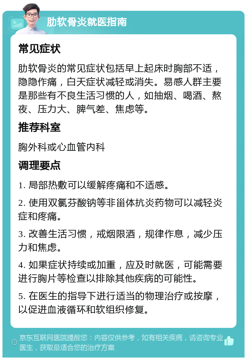 肋软骨炎就医指南 常见症状 肋软骨炎的常见症状包括早上起床时胸部不适，隐隐作痛，白天症状减轻或消失。易感人群主要是那些有不良生活习惯的人，如抽烟、喝酒、熬夜、压力大、脾气差、焦虑等。 推荐科室 胸外科或心血管内科 调理要点 1. 局部热敷可以缓解疼痛和不适感。 2. 使用双氯芬酸钠等非甾体抗炎药物可以减轻炎症和疼痛。 3. 改善生活习惯，戒烟限酒，规律作息，减少压力和焦虑。 4. 如果症状持续或加重，应及时就医，可能需要进行胸片等检查以排除其他疾病的可能性。 5. 在医生的指导下进行适当的物理治疗或按摩，以促进血液循环和软组织修复。